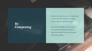 Anyone can make up his or her own pieces
of music. It is not difficult to compose
simple songs or melodies (tunes).
It's easier for people who can play an
instrument themselves. All it takes is
experimenting with the sounds that an
instrument makes.
By
Composing
 