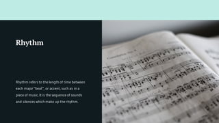 Rhythm refers to the length of time between
each major "beat", or accent, such as in a
piece of music. It is the sequence of sounds
and silences which make up the rhythm.
Rhythm
 