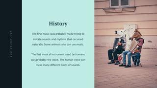 History
The	first	music	was	probably	made	trying	to	
imitate	sounds	and	rhythms	that	occurred	
naturally.	Some	animals	also	can	use	music.
The	first	musical	instrument	used	by	humans	
was	probably	the	voice.	The	human	voice	can	
make	many	different	kinds	of	sounds.	
WWW.CELOZE.COM
 