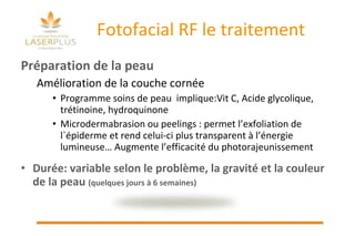 Fotofacial RF le traitement Préparation de la peau Amélioration de la couche cornée  Programme soins de peau  implique:Vit C, Acide glycolique, trétinoine, hydroquinone  Microdermabrasion ou peelings : permet l’exfoliation de l`épiderme et rend celui-ci plus transparent à l’énergie lumineuse… Augmente l’efficacité du photorajeunissement Durée: variable selon le problème, la gravité et la couleur de la peau  (quelques jours à 6 semaines) 