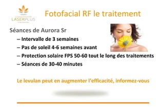 Fotofacial RF le traitement Séances de Aurora Sr Intervalle de 3 semaines Pas de soleil 4-6 semaines avant Protection solaire FPS 50-60 tout le long des traitements Séances de 30-40 minutes Le levulan peut en augmenter l’efficacité, informez-vous 