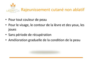 Rajeunissement cutané non ablatif Pour tout couleur de peau Pour le visage, le contour de la lèvre et des yeux, les joues Sans période de récupération Amélioration graduelle de la condition de la peau   