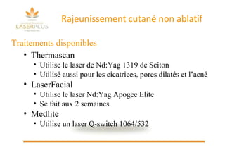 Rajeunissement cutané non ablatif Traitements disponibles  Thermascan Utilise le laser de Nd:Yag 1319 de Sciton Utilisé aussi pour les cicatrices, pores dilatés et l’acné LaserFacial Utilise le laser Nd:Yag Apogee Elite Se fait aux 2 semaines Medlite  Utilise un laser Q-switch 1064/532 