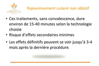 Rajeunissement cutané non ablatif Ces traitements, sans convalescence, dure environ de 15-40 minutes selon la technologie choisie Risque d’effets secondaires minimes Les effets définitifs peuvent se voir jusqu’à 3-4 mois après la dernière procédure . 