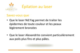 Épilation au laser Savez-vous que Que le laser Nd:Yag permet de traiter les épidermes de toute couleur et les peaux légèrement bronzées Que le laser Alexandrite convient particulièrement aux poils plus fins et plus pâles. 
