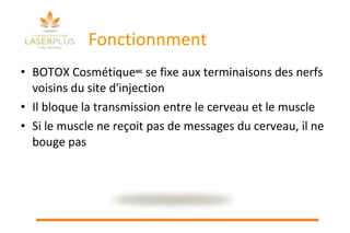 Fonctionnment BOTOX Cosmétique MC  se fixe aux terminaisons des nerfs voisins du site d'injection  Il bloque la transmission entre le cerveau et le muscle Si le muscle ne reçoit pas de messages du cerveau, il ne bouge pas 