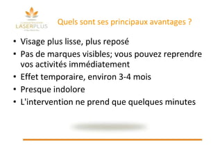 Quels sont ses principaux avantages ? Visage plus lisse, plus reposé  Pas de marques visibles; vous pouvez reprendre vos activités immédiatement  Effet temporaire, environ 3-4 mois Presque indolore L'intervention ne prend que quelques minutes 