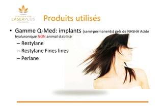 Produits utilisés Gamme Q-Med: implants  (semi-permanents)  gels de NHSHA Acide hyaluronique  NON  animal stabilisé  Restylane  Restylane Fines lines Perlane 