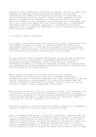 Ademais, no mérito, pugna pela confirmação dos pedidos liminares e, ainda, que a
demandada: a) mantenha a rede elétrica em conformidade com os padrões
estabelecidos pela ANEEL; b) seja compelida à prestação do fornecimento de
serviço de energia eficiente, regular e seguro; c) seja condenada, de forma
genérica, ao pagamento de indenização por cada óbito decorrente de choque
elétrico no Estado; d) seja condenada a dar conhecimento aos consumidores, para
que os que tiverem sido lesados pela sua conduta possam obter o ressarcimento
individual através de liquidação subsequente; e, igualmente, postula pela
condenação da ré ao pagamento de indenização a título de reparação pelos danos
morais coletivos causados.

É o relatório. Passo a fundamentar.

A princípio, insta ressaltar que o Ministério Público possui legitimidade ativa
para promover a defesa dos direitos e interesses difusos ou coletivos dos
consumidores (LACP, art. 1º), bem como de interesses ou direitos individuais
homogêneos, inclusive no que se refere à prestação de serviços públicos, haja
vista a presunção de relevância da questão para a coletividade.

A prova inequívoca restou claramente demonstrada, através de toda documentação
carreada aos autos, especialmente o Procedimento Administrativo Punitivo
instaurado pela Agência Reguladora (ARPE), sobretudo pelas constantes
ocorrências relatadas pelas mídias de comunicação de massa, as quais denunciam
que a demandada age de forma negligente recorrente em relação à segurança de sua
rede de distribuição de energia elétrica.

Neste contexto, em respeito aos ditames constitucionais, porquanto
concessionária do serviço público, bem como em homenagem à legislação
consumerista, resta concluir que a demandada tem o dever de proceder aos devidos
reparos, substituição e aperfeiçoamento de linhas de transmissão, bem como
corrigir oscilações no fornecimento de energia, de modo a tornar seu serviço
eficiente, regular, e seguro a população, imediatamente.

Nesse sentido, já decidiu o STJ, sob a relatoria do MM Min. Ari Pargendler, que
'a concessionária de serviço público encarregada do fornecimento de energia
elétrica tem a obrigação de zelar pela perfeita manutenção de seus equipamentos
e rede; deixando de fazê-lo, responde pelos danos daí resultantes' (REsp. n.
712.231/CE, rel. Min. Ari Pargendler, DJ de 4-6-07).

Induvidosa, portanto, a verossimilhança da alegação, restando, por conseqüência,
atendido o requisito previsto no caput do artigo 273 do CPC.

Quanto ao fundado receio de dano irreversível ou de difícil reparação (CPC, art.
273, I), necessário à concessão da tutela de urgência liminar, tal pressuposto
dispensa maiores comentários, uma vez que: a) além de ser fato notório que os
acidentes, inclusive fatais, derivados de choques em vias públicas, estão a se
repetir de forma assustadora na região metropolitana do Recife, e os fatos
notórios independem de prova, ex vi legis, do CPC, art. 334, I; além disso a
falta de segurança na rede transmissão de energia elétrica põe em risco a saúde

 