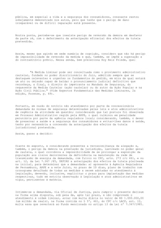 pública, em especial a vida e a segurança dos consumidores, consoante restou
sobejamente demonstrado nos autos, pelo que tenho que o perigo de dano
irreparável ou de difícil reparação está presente.

Noutra ponta, percebe-se que inexiste perigo de reversão da demora em desfavor
da parte ré, com o deferimento da antecipação eficacial dos efeitos da tutela
pretendida.

Assim, mesmo que agindo em sede sumária de cognição, considero que não há perigo
de impossibilidade de reversão da medida e que, também, se impõe a superação a
do contraditório prévio. Nessa senda, bem preleciona Roy Reis Friede, que:

"A Medida Liminar pode ser conceituada como o provimento administrativo
cautelar, fundado no poder discricionário do Juiz, admitido sempre que se
destaquem relevantes e urgentes os fundamentos do pedido, em mira da qual estará
um ato ou omissão capaz de baldar o pronunciamento judicial definitivo que
reconheça, a final, o direito do impetrante no Mandado de Segurança, do
requerente da Medida Cautelar (ação cautelar) ou do autor da Ação Popular e na
Ação Civil Pública." (Vide Aspectos Fundamentais das Medidas Liminares, 2a
edição, Forense, p. 49).

Portanto, em razão do notório não atendimento por parte da concessionária
demandada às normas de segurança determinadas pelas leis e atos administrativos
de regência da atividade em questão; considerando que tal postura foi observada
em Processo Administrativo regido pela ARPE, o qual culminou em penalidade
pecuniária por parte da agência reguladora local; considerando, também, o dever
de preservar a saúde e a segurança dos consumidores e evitar-lhes danos à saúde,
tenho por necessária a concessão da antecipação dos efeitos da tutela
jurisdicional pretendida.
Assim, passo a decidir:

Diante do exposto, e considerando presentes a verossimilhança da alegação e,
também, o perigo da demora na prestação da jurisdição, lastreado no poder geral
de cautela, o qual corrobora a impossibilidade de se prolongar a exposição da
população aos riscos decorrentes da deficiência na manutenção da rede de
transmissão de energia da demandada, com fulcro no CPC, arts. 273 c/c 461, e no
art. 12, da Lei 7.347 /85, DEFIRO a antecipação dos efeitos da tutela pleiteada
na inicial, para determinar que a demandada: a) apresente à Agência Reguladora
de Pernambuco, ARPE e a este Juízo, no prazo de 10 dias, plano de trabalho com
cronograma detalhado de todas as medidas a serem adotadas no atendimento à
legislação, devendo, inclusive, explicitar o prazo para implantação das medidas
respectivas, tudo em estrita observação à Legislação e atos administrativos em
vigor, pertinentes à matéria.

Intimem-se a demandada, via Oficial de Justiça, para cumprir o presente decisum
na forma acima disposta, sob pena de, após tal prazo, e não comprovado o
atendimento à ordem liminar, arcar com multa diária no valor de R$ 1.000.000,00
(um milhão de reais), na forma contida no § 5º, 461, do CPC c/c LACP, art. 12,
multa essa que reverterá ao Fundo mencionado no artigo 13 da Lei nº 7.347/1985.

 