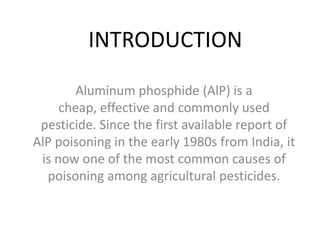 INTRODUCTION
Aluminum phosphide (AlP) is a
cheap, effective and commonly used
pesticide. Since the first available report of
AlP poisoning in the early 1980s from India, it
is now one of the most common causes of
poisoning among agricultural pesticides.
 