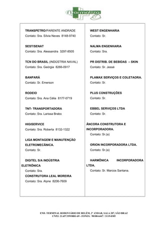 TRANSPETRO/PARENTE ANDRADE
Contato: Sra. Sílvia Neves 8148-9740
SEST/SENAT
Contato: Sra. Alessandra 3297-8505
TCN DO BRASIL (INDÚSTRIA NAVAL)
Contato: Sra. Geórgia 8266-0917
BANPARÁ
Contato: Sr. Emerson
RODEIO
Contato: Sra. Ana Célia 8177-0719
TNT- TRANSPORTADORA
Contato: Sra. Larissa Brabo
HIGISERVICE
Contato: Sra. Roberta 8132-1322
LIGA MONTAGEM E MANUTENÇÃO
ELETROMECÂNICA.
Contato: Sr.
DIGITEL S/A INDÚSTRIA
ELETRÔNICA
Contato: Sra.
CONSTRUTORA LEAL MOREIRA
Contato: Sra. Alyne 8206-7609
WEST ENGENHARIA
Contato: Sr.
NALMA ENGENHARIA
Contato: Sra.
PR DISTRIB. DE BEBIDAS – SKIN
Contato: Sr. Jessé
PLAMAX SERVIÇOS E COLETAORA.
Contato: Sr.
PLUS CONSTRUÇÕES
Contato: Sr.
EBBEL SERVIÇOS LTDA
Contato: Sr.
ÂNCORA CONSTRUTORA E
INCORPORADORA.
Contato: Sr.(a)
ORION INCORPORADORA LTDA.
Contato: Sr.(a)
HARMÔNICA INCORPORADORA
LTDA.
Contato: Sr. Marcos Santana.
END. TERMINAL RODOVIÁRIO DE BELÉM, 2º ANDAR, SALA 207, SÃO BRAZ
CNPJ: 21.657.559/0001-69 - FONES: 98180-6447 / 3115-0305
 