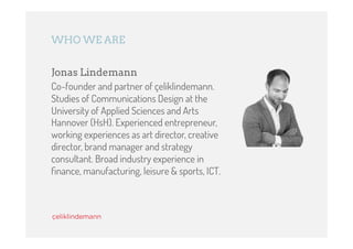 WHO WE ARE


Jonas Lindemann
Co-founder and partner of çeliklindemann.
Studies of Communications Design at the
University of Applied Sciences and Arts
Hannover (HsH). Experienced entrepreneur,
working experiences as art director, creative
director, brand manager and strategy
consultant. Broad industry experience in
ﬁnance, manufacturing, leisure & sports, ICT.
 