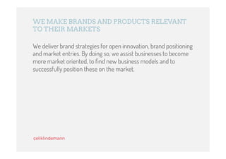 WE MAKE BRANDS AND PRODUCTS RELEVANT
TO THEIR MARKETS

We deliver brand strategies for open innovation, brand positioning
and market entries. By doing so, we assist businesses to become
more market oriented, to ﬁnd new business models and to
successfully position these on the market.
 