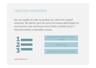CREATING RELEVANCE


We use insights in order to position our clients for market
relevance. We deﬁne concrete aims and measurable targets for
any business case and hence ensure that a market entry is
characterized by sustainable success.

                              Development of holistic to-market-
                                        strategies

                                        Brand building


                              Marketing and sales process design
 