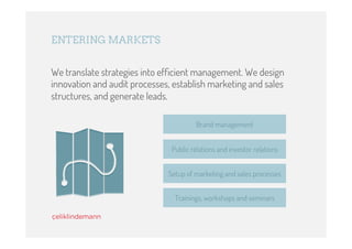 ENTERING MARKETS


We translate strategies into efﬁcient management. We design
innovation and audit processes, establish marketing and sales
structures, and generate leads.

                                        Brand management


                               Public relations and investor relations


                              Setup of marketing and sales processes


                                Trainings, workshops and seminars
 
