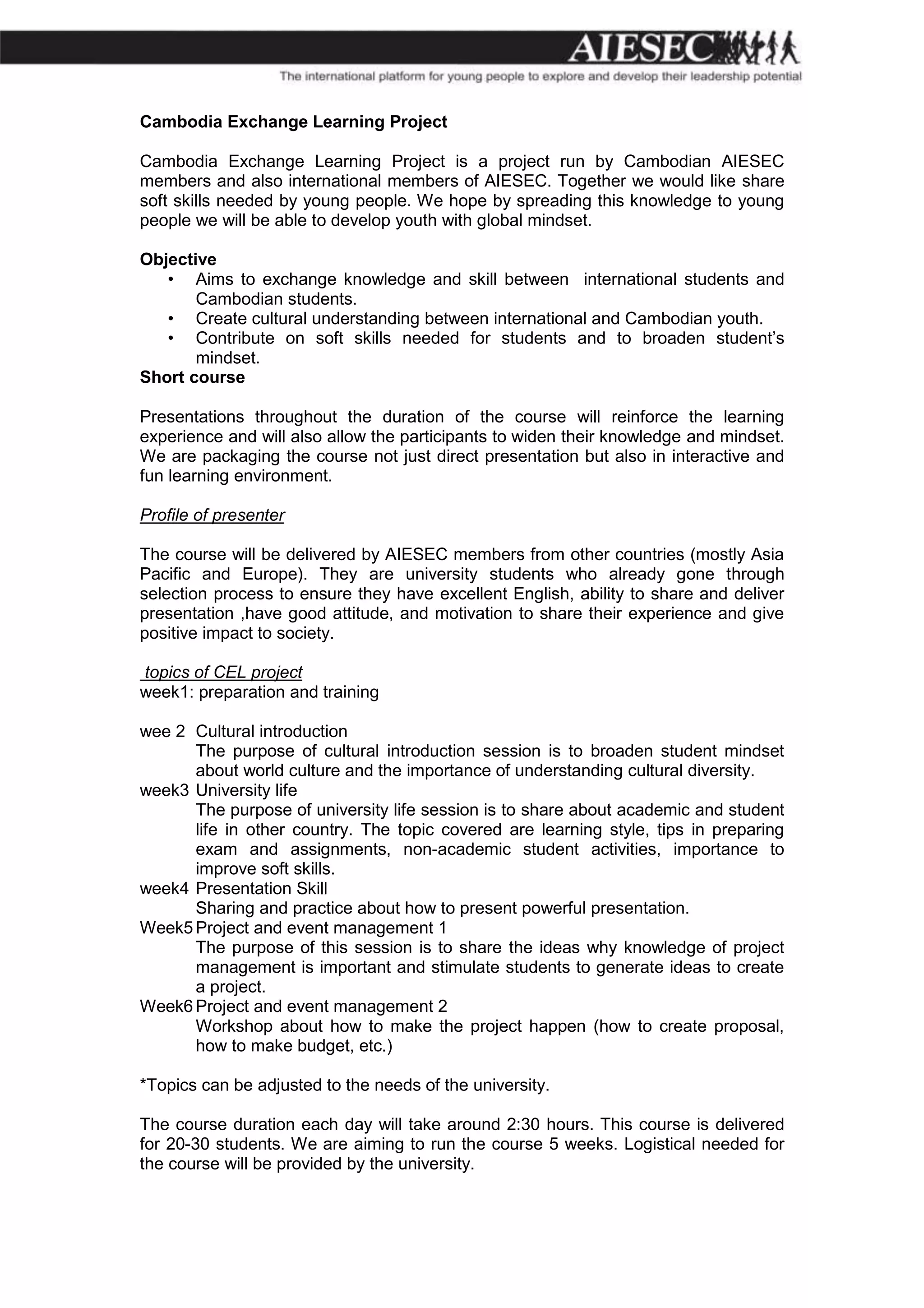 Cambodia Exchange Learning Project

Cambodia Exchange Learning Project is a project run by Cambodian AIESEC
members and also international members of AIESEC. Together we would like share
soft skills needed by young people. We hope by spreading this knowledge to young
people we will be able to develop youth with global mindset.

Objective
   • Aims to exchange knowledge and skill between international students and
       Cambodian students.
   • Create cultural understanding between international and Cambodian youth.
   • Contribute on soft skills needed for students and to broaden student’s
       mindset.
Short course

Presentations throughout the duration of the course will reinforce the learning
experience and will also allow the participants to widen their knowledge and mindset.
We are packaging the course not just direct presentation but also in interactive and
fun learning environment.

Profile of presenter

The course will be delivered by AIESEC members from other countries (mostly Asia
Pacific and Europe). They are university students who already gone through
selection process to ensure they have excellent English, ability to share and deliver
presentation ,have good attitude, and motivation to share their experience and give
positive impact to society.

topics of CEL project
week1: preparation and training

wee 2 Cultural introduction
      The purpose of cultural introduction session is to broaden student mindset
      about world culture and the importance of understanding cultural diversity.
week3 University life
      The purpose of university life session is to share about academic and student
      life in other country. The topic covered are learning style, tips in preparing
      exam and assignments, non-academic student activities, importance to
      improve soft skills.
week4 Presentation Skill
      Sharing and practice about how to present powerful presentation.
Week5 Project and event management 1
      The purpose of this session is to share the ideas why knowledge of project
      management is important and stimulate students to generate ideas to create
      a project.
Week6 Project and event management 2
      Workshop about how to make the project happen (how to create proposal,
      how to make budget, etc.)

*Topics can be adjusted to the needs of the university.

The course duration each day will take around 2:30 hours. This course is delivered
for 20-30 students. We are aiming to run the course 5 weeks. Logistical needed for
the course will be provided by the university.
 