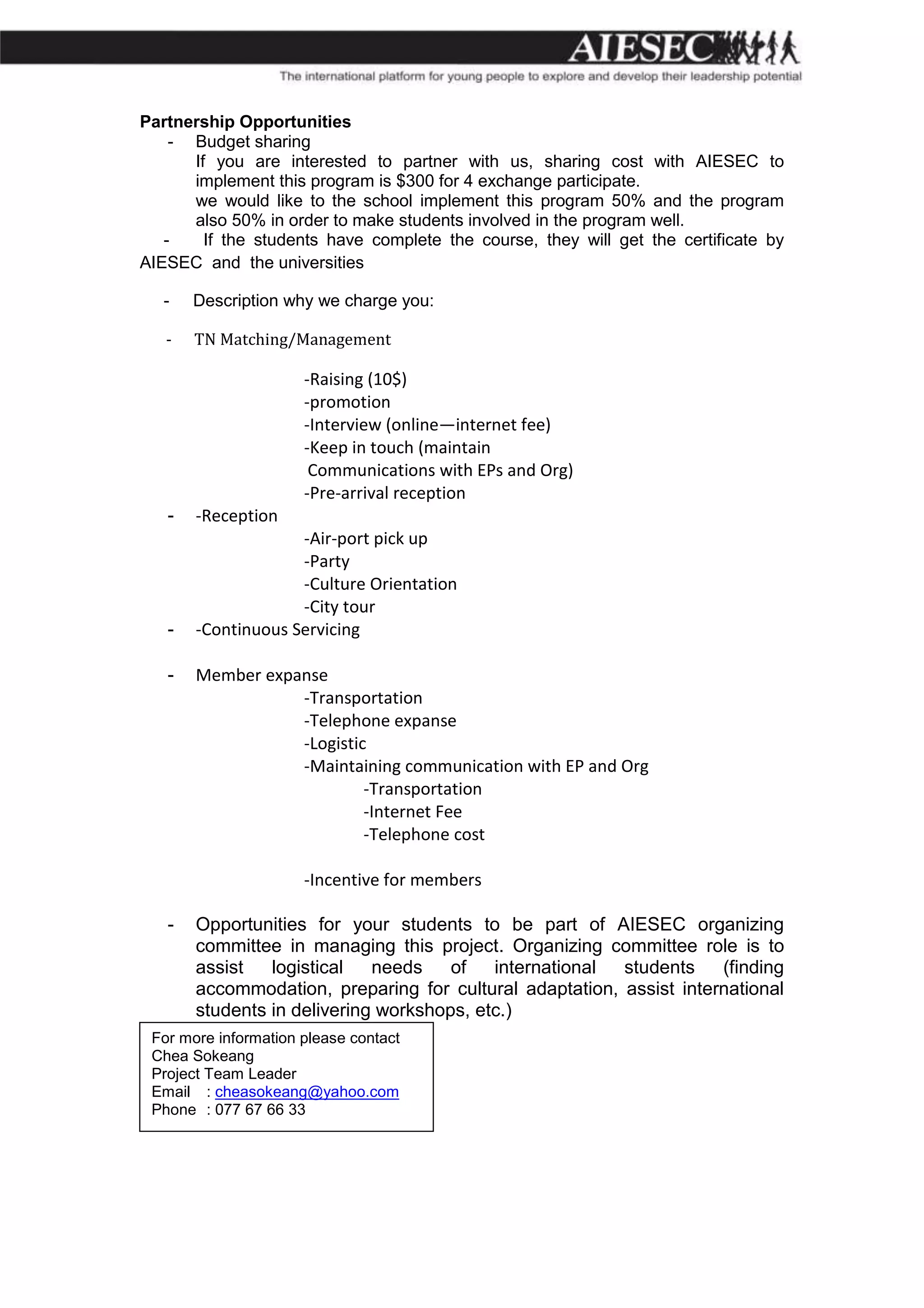 Partnership Opportunities
    - Budget sharing
      If you are interested to partner with us, sharing cost with AIESEC to
      implement this program is $300 for 4 exchange participate.
      we would like to the school implement this program 50% and the program
      also 50% in order to make students involved in the program well.
   -    If the students have complete the course, they will get the certificate by
AIESEC and the universities

   -   Description why we charge you:

   -   TN Matching/Management

                      -Raising (10$)
                      -promotion
                      -Interview (online—internet fee)
                      -Keep in touch (maintain
                       Communications with EPs and Org)
                      -Pre-arrival reception
   -   -Reception
                    -Air-port pick up
                    -Party
                    -Culture Orientation
                    -City tour
   -   -Continuous Servicing

   -   Member expanse
                  -Transportation
                  -Telephone expanse
                  -Logistic
                  -Maintaining communication with EP and Org
                           -Transportation
                           -Internet Fee
                           -Telephone cost

                      -Incentive for members

   -   Opportunities for your students to be part of AIESEC organizing
       committee in managing this project. Organizing committee role is to
       assist   logistical   needs    of   international students    (finding
       accommodation, preparing for cultural adaptation, assist international
       students in delivering workshops, etc.)
 For more information please contact
 Chea Sokeang
 Project Team Leader
 Email : cheasokeang@yahoo.com
 Phone : 077 67 66 33
 