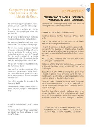 PÀG. 10/ 11 
Campanya per captar 
nous socis a la Llar de 
Jubilats de Quart 
Per promoure la participació dels pensi-onistes, 
jubilats i jubilades del municipi. 
Per conservar i enfortir els vincles 
d'amistat i companyerisme entre tots 
els associats. 
Per procurar el benestar dels mateixos 
mitjançant l'assistència mútua de tots. 
Per atendre a la defensa dels seus inte-ressos 
i drets davant de qui correspongui. 
Per tot això, aquesta associació ha anat 
impulsant i organitzant, al llarg dels anys, 
diverses activitats de caràcter socio-cultural 
per a tots els socis: la Festa del 
Soci, les sortides culturals, les activitats 
esportives, els tallers de manualitats, els 
balls, les festes populars i culturals, etc. 
Per què fer-vos socis de la Llar de Jubilats 
del municipi de Quart? 
·Per aprofitar els descomptes en dife-rents 
actes que es duen a terme durant 
tot l´any: el dinar/ball que es duu a ter-me 
el mes novembre i el dinar/ball de la 
Festa del Soci. 
·Per rebre un regal de 5 euros de la 
Loteria de Nadal. 
·Per tenir elles una rosa, i tots els assis-tents, 
un pica-pica per la diada de Sant 
Jordi . 
El preu de la quota de soci és de 12 euros 
l´any. 
Per a més informació dirigiu-vos a la Llar 
de Jubilats de Quart, ubicada al Local 
Social de Quart. 
LES PARROQUIES 
CELEBRACIONS DE NADAL A L'AGRUPACIÓ 
PARROQUIAL DE QUART I LLAMBILLES 
Parròquies de Santa Margarida de Quart, Sant Mateu de 
Montnegre i Sant Cristòfol de Llambilles 
CELEBRACIÓ COMUNITÀRIA DE LA PENITÈNCIA 
Llambilles, dissabte dia 17 de desembre a 2/4 de 7 de la 
tarda. 
CONCERT DE NADAL de la Coral nostrada de SANTA 
MARGARIDA diumenge 18 de desembre: 
-Després de les misses de Quart i Llambilles, aproximada-ment 
a 3/4 d'11 a Quart i a 3/4 d'1 a Llambilles. Dirigirà la 
Coral la Sra. Maria Rosa Domingo, acompanyada al piano 
per Francesc Guibert i el violins de la Nicole Forn i Jaume 
Francesc. 
MISSA DEL GALL: Llambilles, a les 11 de la nit. Sant Mateu 
de Montnegre, a les 12 de la nit. 
NADAL DE NOSTRE SENYOR JESUCRIST: Quart, missa a les 
10 del matí. Llambilles, missa a la CAPELLA D'EROLS, a les 
12 del migdia. 
SOLEMNITAT DE CAP D'ANY (diumenge 1 de gener 2012) 
i REIS (6 de gener): missa a Quart a les 10 del matí i a 
Llambilles a les 12 del migdia. Missa anticipada a Llambilles 
a les 7 de la tarda i a Quart a les 8 del vespre. 
DIUMENGE, DIA 8 DE GENER: S'acaba el temps litúrgic del 
Nadal amb la celebració de la FESTA DEL BAPTISME DEL 
SENYOR amb la celebració de la missa a les hores habitu-als 
d'un diumenge. 
Recordeu: Durant l'any, totes les vigílies de festes hi ha 
missa a Llambilles a les 7 de la tarda i a Quart a les 8 del 
vespre. Els diumenges i dies festius de precepte, la missa 
se celebra a les 10 a Quart i a les 12 del migdia a Llambilles. 
DÉU HA VINGUT A VIURE LA NOSTRA MATEIXA VIDA, 
PER OMPLIR-NOS DEL SEU AMOR I LA SEVA PAU I PER 
ENSENYAR-NOS A ESTIMAR TAL COM ELL ENS ESTIMA. 
 