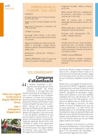 entitats PARRÒQUIA PALOL 
D'ONYAR -VILA-ROJA 
CATEQUESI 
Iniciació: primer curs (7-8 anys): dissab-te, 
de 10,30 a 12h. 
Segon curs (8-9 anys): dissabte, d’11,30 
a 13h. 
Seguiment ("Espurnes"): divendres, de 
17'30 a 18'30h. 
LITÚRGIA Eucaristia: 
Diumenge: Palol d'Onyar, a les 12'15h. 
Mensual: a les comunitats de Sant Daniel 
i La Creueta. 
Sagraments (Baptisme i Matrimoni): dis-sabtes 
o diumenges. Litúrgia difunts: 
Exèquies i Misses commemoratives (dis-sabtes 
20h). 
Celebracions penitencials d'Advent i 
Quaresma. 
CARITAS PARROQUIAL (amb el suport de 
Caritas Diocesana i Interparroquial) 
Programa “Fes Més”: dilluns i dimarts, 
de 9 a 13h. 
Reforç escolar (SIE): Per a adolescents 
de primària i secundària. La Creueta: 
cada dia, de 17,30 a 20h. 
Taller de costura (per a dones). 
Habitatges Barceló (Quart): dimarts, de 
15 a 17h. 
Malalts i gent gran: visites a domicili i als 
hospitals. Grup de voluntàries. 
Persones amb discapacitats ("FE i 
LLUM"): Trobada mensual 
LLEURE 
Sortides amb els nois i noies de Reforç 
escolar de Font i La Creueta. Trobades 
dels professionals i/o voluntaris/es de 
Caritas parroquial. Excursió anual de la 
comunitat cristiana. 
CONSELLS de la PARRÒQUIA 
Consell pastoral: trobada trimestral. 
Junta de Caritas parroquial: trobada bi-mensual. 
SOLIDARIQUART 
Campanya 
d’alfabetització 
“Y también enséñenles a leer”, 
aquesta frase adreçada per Carlos 
Fonseca, fundador del Frente 
Sandinista, a uns guerrillers que 
estaven ensenyant el maneig de les ar-mes 
a uns camperols que s’acabaven 
d’incorporar a la lluita contra la dicta-dura 
és la que els companys de l’AEPCFA 
(Asociación de Educación Popular Carlos 
Fonseca Amador) han pres com a em-blema. 
Hereus de la Gran Cruzada 
Nacional de Alfabetización dels primers 
anys del govern revolucionari no han 
abaixat mai la guàrdia, ni tan sols en els 
17 anys de governs neoliberals en què 
tot els anava en contra menys la soli-daritat 
internacionalista i la voluntat de 
la gent per aprendre. Des del 2007, amb 
l’arribada al poder d’uns governants 
que sí creuen en l’educació com a mo-tor 
d’emancipació, han pogut redoblar 
els esforços i, pas a pas, anar deixant 
Nicaragua lliure d’analfabetisme. 
Una de les darreres etapes correspon a la 
Costa Carib i, després d’haver reeixit en la 
seva tasca als municipis del nord de la regió, 
ara li ha arribat el torn als del sud. El primer 
on han començat a treballar ha estat Kukra 
Hill. 
Aquest estiu una brigada formada pel per-sonal 
local de l’AEPCA i brigadistes catalans 
i andalusos han començat la feina al nostre 
poble germà. Equips de treball formats per 
mestres, estudiants de secundària i briga-distes 
varen elaborar un cens de la població 
analfabeta del nucli urbà de Kukra Hill i les 
comunitats que li són més properes -en el 
qual es va detectar que un 19,8% de la po-blació 
no sap llegir ni escriure-, es varen 
establir els punts d’alfabetització, que són 
en cases particulars, i es varen formar els 
alfabetitzadors en la metodologia emprada. 
Paral•lelament dues companyes d’Òptics pel 
Món varen anar detectant les persones anal-fabetes 
amb problemes de visió a les quals 
se’ls han facilitat ulleres per tal que també 
puguin assistir a les classes. 
Aquest desembre està prevista la primera 
promoció d’alfabetitzats i s’estan preparant 
les brigades que es desplaçaran a partir del 
gener a les comunitats més allunyades- i 
que culminarà l’agost de l’any vinent. 
Podeu anar seguint 
la informació al 
blog de l’AEPCFA de 
Girona: 
http:// 
aepcfagirona. 
blogspot.com/ 
 