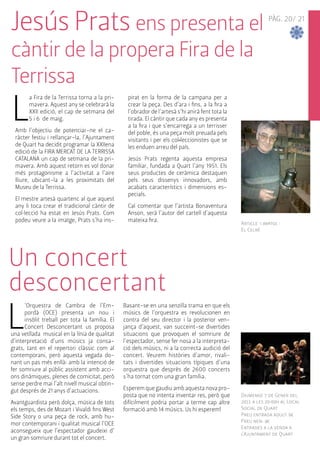 PÀG. 20/ 21 
Jesús Prats ens presenta el 
càntir de la propera Fira de la 
Terrissa 
La Fira de la Terrissa torna a la pri-mavera. 
Article i imatge : 
El Celrè 
Aquest any se celebrarà la 
XXII edició, el cap de setmana del 
5 i 6 de maig. 
Amb l’objectiu de potenciar-ne el ca-ràcter 
festiu i rellançar-la, l’Ajuntament 
de Quart ha decidit programar la XXIIena 
edició de la FIRA MERCAT DE LA TERRISSA 
CATALANA un cap de setmana de la pri-mavera. 
Amb aquest retorn es vol donar 
més protagonisme a l’activitat a l’aire 
lliure, ubicant-la a les proximitats del 
Museu de la Terrissa. 
El mestre artesà quartenc al que aquest 
any li toca crear el tradicional càntir de 
col·lecció ha estat en Jesús Prats. Com 
podeu veure a la imatge, Prats s’ha ins-pirat 
en la forma de la campana per a 
crear la peça. Des d’ara i fins, a la fira a 
l’obrador de l’artesà s’hi anirà fent tota la 
tirada. El càntir que cada any es presenta 
a la fira i que s’encarrega a un terrisser 
del poble, és una peça molt preuada pels 
visitants i per els col•leccionistes que se 
les enduen arreu del país. 
Jesús Prats regenta aquesta empresa 
familiar, fundada a Quart l’any 1951. Els 
seus productes de ceràmica destaquen 
pels seus dissenys innovadors, amb 
acabats característics i dimensions es-pecials. 
Cal comentar que l’artista Bonaventura 
Anson, serà l’autor del cartell d'aquesta 
mateixa fira. 
Un concert 
desconcertant 
L’Orquestra de Cambra de l’Em-pordà 
(OCE) presenta un nou i 
insòlit treball per tota la família. El 
Concert Desconcertant us proposa 
una vetllada musical en la línia de qualitat 
d’interpretació d’uns músics ja consa-grats, 
tant en el repertori clàssic com al 
contemporani, però aquesta vegada do-nant 
un pas més enllà: amb la intenció de 
fer somriure al públic assistent amb acci-ons 
dinàmiques, plenes de comicitat, però 
sense perdre mai l’alt nivell musical obtin-gut 
després de 21 anys d’actuacions. 
Avantguardista però dolça, música de tots 
els temps, des de Mozart i Vivaldi fins West 
Side Story o una peça de rock, amb hu-mor 
contemporani i qualitat musical l’OCE 
aconsegueix que l’espectador gaudeixi d’ 
un gran somriure durant tot el concert. 
Basant-se en una senzilla trama en que els 
músics de l’orquestra es revolucionen en 
contra del seu director i la posterior ven-jança 
d’aquest, van succeint-se divertides 
situacions que provoquen el somriure de 
l’espectador, sense fer nosa a la interpreta-ció 
dels músics, ni a la correcta audició del 
concert. Veurem històries d’amor, rivali-tats 
i divertides situacions típiques d’una 
orquestra que desprès de 2600 concerts 
s’ha tornat com una gran família. 
Esperem que gaudiu amb aquesta nova pro-posta 
que no intenta inventar res, però que 
difícilment podria portar a terme cap altre 
formació amb 14 músics. Us hi esperem! 
Diumenge 7 de Gener del 
2011 a les 20:00h al Local 
Social de Quart 
Preu entrada adult: 6€ 
Preu nen: 4€ 
Entrades a la venda a 
l’Ajuntament de Quart 
 