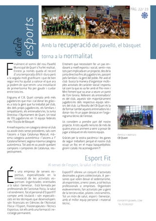 PÀG. 22/ 23 
esports 
Amb la recuperació del pavelló, el bàsquet 
torna a la normalitat 
Article i imatges: 
CB Quart 
Finalment el somni del nou Pavelló 
Municipal de Quart s’ha fet realitat. 
Enrere ja només queda el record 
d’una temporada difícil i dura però 
a la vegada molt gratificant i que de ben 
segur ens ha ajudat a valorar el que ara 
ja podem dir que tenim: una instal•lació 
de primeríssima fila per gaudir i cuidar 
entre tots/es. 
Enguany el C.B. Quart compta amb més 
jugadors/es que mai i cal donar les gràci-es 
a tota la gent que ha treballat pel club, 
des dels propis jugadors/es, els familiars i 
simpatitzants, els entrenadors/es, la Junta 
Directiva i l’Ajuntament de Quart. Un total 
de 170 jugadors/es en 13 equips federats 
més l’Escola de Bàsquet 
A nivell esportiu i en categoria sènior el club 
va assolir èxits sense precedents, tals com 
l’ascens a Copa Catalunya Masculí, mà-xima 
categoria autonòmica i l’ascens a 1ª 
Catalana Femení, segona màxima categoria 
autonòmica. Tot això es va assolir quedant 
campions i campiones de Catalunya, res-pectivament. 
Entenem que necessitem fer un pas en-davant 
a nivell esportiu i social, sentir-nos 
tots part implicada en un projecte, des de la 
junta directiva fins als jugadors/es, passant 
pels familiars i la gent del poble. Per això el 
club busca la manera d’organitzar múlti-ples 
activitats de caràcter social i esportiu 
tal com la que es va fer amb el Pre-mini i 
Mini Femení que va anar a veure un partit 
de l’Uni Girona. Referent als entrenadors/ 
es del club, aquests són majoritàriament 
jugadors/es dels respectius equips sèni-ors 
del club. La filosofia del CB Quart és la 
de formar també aquests entrenadors/es i 
donar-los-hi un paper destacat en l’orga-nigrama 
tècnic de l’entitat. 
Us convidem a prendre part del nostre 
projecte. A tots aquells nens/es de més de 
quatre anys us animem a venir a provar de 
jugar a bàsquet en els nostres equips. 
Gràcies per la vostra paciència i les ganes 
de seguir treballant perquè el nostre club 
ocupi un lloc en el mapa basquetbolístic 
gironí i català. Ho aconseguirem !! 
Esport Fit 
Al servei de l’esport, la salut i el benestar 
És una empresa de serveis es-portius, 
especialitzada en la 
innovació de les activitats es-portives 
organitzades orientades 
a la salut i benestar. Està formada per 
professionals de l’activitat física, la salut 
i el rendiment. Tot el personal d’EsportFIT 
compte amb titulació i són especialit-zats 
en les tècniques que desenvolupen; 
són llicenciats en Ciències de l’Activitat 
Física i l’Esport, Fisioterapeutes i Tècnics 
Esportius; tot ells amb una formació i re-ciclatge 
permanent. 
EsportFIT ofereix un conjunt d'activitats 
destinades a grans col•lectivitats. A per-sones 
que volen deixar el sedentarisme, 
als esportistes, a nens i joves, a col·lectius 
professionals o empreses. Organitzen 
esdeveniments, fan activitats per a gent 
de la tercera edat, pilates i estiraments. 
Tot un món de salut, esport i benestar, 
amb el millor equip personal i material 
tècnic. 
esportfit@gmail.com 
tel 677032937 
 