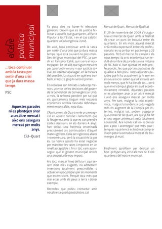 política 
municipal 
...toca continuar 
amb la tasca per 
sortir d’una crisi 
que ja dura massa 
temps 
PSC 
Aquestes parades 
ni es plantejen anar 
a un altre mercat i 
això ens assegura 
mercat per molts 
anys. 
CiU-Quart 
Mercat de Quart, Mercat de Qualitat 
El 29 de novembre del 2009 s’inaugu-rava 
el mercat de Quart amb la finalitat 
de crear un punt de trobada entre els 
quartencs. En els inicis aquest mercat 
creà molta expectació entre els profes-sionals 
i es va arribar en poc temps a 22 
parades. Però el mercat ha canviat i els 
nous temps i la crisi econòmica han re-duït 
el nombre de parades a una mitjana 
de 10. Això sí, han quedat les més pro-fessionals, 
les que porten productes de 
qualitat a bon preu. Totes aquestes pa-rades 
que hi ha actualment ja hi eren en 
els seus inicis i saben que a l’estiu es ven 
molt menys, que hi ha dies de tot... però 
que en el còmput global els surt econò-micament 
rentable. Aquestes parades 
ni es plantejen anar a un altre mercat 
i això ens assegura mercat per molts 
anys. Per tant, malgrat la crisi econò-mica, 
malgrat la tendència cada vegada 
més en augment de la compra per in-ternet, 
malgrat tot, podem assegurar 
que el mercat de Quart, ara que ja ha fet 
el seu segon aniversari, està totalment 
consolidat. Ara només cal fer-lo créixer 
poc a poc i aconseguir que més quar-tenques 
i quartencs es trobin a comprar 
i facin petar la xerrada al mercat els diu-menges 
al matí. 
Finalment aprofitem per desitjar un 
bon i pròsper any 2012 als més de 3300 
quartencs del nostre municipi. 
Fa pocs dies va haver-hi eleccions 
generals. Creiem que és de justícia fe-licitar 
a aquells que guanyaren, al Partit 
Popular a tot l’Estat, i en el cas català i 
quartenc a Convergència i Unió. 
Dit això, toca continuar amb la tasca 
per sortir d’una crisi que ja dura massa 
temps i que està causant no pocs mals. 
Des del grup municipal del PSC, ja vam 
dir en l’anterior Celrè, quin seria el nos-tre 
paper. En tot allò que siguin mesures 
per aprofundir en una major justícia so-cial, 
en intentar apaivagar, en la mesura 
del possible, la situació en què ens tro-bem, 
el nostre grup hi serà el primer. 
Els recursos són limitats i cada cop me-nors, 
a tenor de les decisions del govern 
de la Generalitat de Convergència i Unió; 
a més, la reforma pendent per tal que 
els ajuntaments tinguin més recursos 
econòmics sembla tancada definitiva-ment 
en un calaix, sota clau. 
L’Ajuntament de Quart no és una excep-ció 
en aquest context i lamentem que 
la lleugeresa amb la que es van prendre 
certes decisions en els darrers 4 anys, 
han deixat una herència enverinada 
precisament als continuadors d’aquell 
mateix govern. Calia ser rigorosos abans 
i no només ara, però la situació és la que 
és. La nostra aposta ha estat negociar 
per mantenir les taxes i impostos en un 
nivell acceptable i, fins i tot, vam acon-seguir 
que el govern municipal retirés 
una proposta de nou impost. 
Ara toca marcar línies de futur i aquí se-rem 
molt més exigents, no admetrem 
inversions totalment prescindibles o 
actuacions poc pròpies per als moments 
que estem vivint. Perquè toca més que 
mai estar amb els peus a terra i donar 
exemple. 
Recordeu que podeu contactar amb 
nosaltres a quart@socialistes.cat 
 