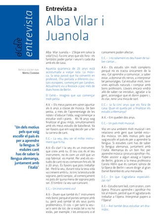 Entrevista a 
Alba Vilar i 
Juanola 
Alba Vilar Juanola.- L’Skipe em salva la 
vida! (riu). Fa cinc anys que sóc fora i és 
fantàstic poder parlar i veure’s cada dia 
amb els de casa. 
Aquesta quartenca de 25 anys està 
acostumada a viatjar sola. La músi-ca, 
la seva passió que ha convertit en 
professió, l’ha portada a diferents ciu-tats 
europees, començant per Londres. 
Actualment viu a Rostock a poc més de 
dues hores de Berlin. 
El Celrè.- Imagino que vas començar 
molt petita. 
A.V. – Els meus pares em varen apuntar 
als 6 anys a classe de música. De ben 
petita, a més de l’aprenentatge de les 
notes i d’educar l’oïda, vaig començar a 
estudiar violí i piano. Als 18 anys vaig 
finalitzar el grau mitjà, simultàniament 
amb els meus estudis de batxillerat. Va 
ser llavors que em vaig decidir per a fer 
la carrera de cant. 
E.C.- La veu, deu ser el millor instru-ment 
que hi ha. 
A.V.-És clar! I la veu és un instrument 
que creix amb tu. El teu cos és el teu 
instrument, no és com un violí que un 
cop fabricat es manté. Per això els es-tudis 
de cant no es comencen fins els 18 
o 20 anys. És llavors que pots treballar 
bé. Però la veu, durant tota la teva vida 
va creixent amb tu. Jo tinc la tessitura de 
soprano, però tampoc, al començament 
no pots dir quina mena de soprano pots 
ser. El timbre i la veu van canviant. 
E.C.- Un instrument viu! 
A.V.- Diuen que també és l’ instrument 
més bonic perquè el portes sempre amb 
tu, però això també té els seus punts 
problemàtics. El cos –i per tant la veu-se’n 
sent de tot; de si estàs bé o no ho 
estàs, per exemple. I les emocions o el 
Article escrit per: 
Mateu Ciurana 
cansament poden afectar. 
E.C.- I no solament es deu haver de sa-ber 
cantar... 
A.V.- Els estudis són molt complerts 
perquè no es tracta únicament de la 
veu. Cal aprendre a comunicar, a saber 
estar, a dominar els nervis, a interpretar 
bé personatges. Cal estudiar molt, tenir 
unes aptituds naturals i comptar amb 
bons professors. Llavors encara vindrà 
allò de saber-se introduir, agradar a la 
gent, aconseguir que et donin papers i, 
és clar, tenir una mica de sort. 
E.C.- Ja fa cinc anys que ets fora de 
casa. Quan et queda per a finalitzar els 
estudis a Alemanya? 
A.V..- Em queden dos anys. 
E.C.- Un país molt musical. 
Visc en una ambient molt musical i em 
relaciono amb gent que també estu-dia 
música. Un dels motius pels que 
vaig escollir el país és per a aprendre la 
llengua. Si estudies cant has de saber 
la llengua alemanya, juntament amb 
l’italià. Alemanya és un bon lloc per 
aprendre música i procuro aprofitar-ho. 
Poder assistir a algun assaig a l’opera 
de Berlin, gràcies a la meva professora 
Carola Höhn que és cantant solista de 
la Opera de Berlin i veure dirigir al gran 
Daniel Barenboi és una meravella. 
E.C.- En que t’agradaria especialit-zar- 
te? 
A.V.- Estudio tant lied, com oratori, com 
òpera. Procuro aprendre i aprofitar-ho 
tot al màxim, però el que m’agradaria és 
treballar a l’ópera. Interpretar papers a 
l’Opera! 
E.C.- Així també deus estudiar art dra-màtic. 
entrevista 
"Un dels motius 
pels que vaig 
escollir el país és 
per a aprendre 
la llengua. Si 
esduïes cant 
has de saber la 
llengua alemanya, 
juntament amb 
l’italià" 
 