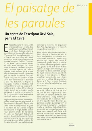 El paisatge de 
PÀG. 30/ 31 les paraules 
Un conte de l’escriptor Xevi Sala, 
per a El Celrè 
El lloc de l’escriptor és a casa, vestit 
amb roba còmoda i envoltat dels 
seus llibres”, escriu Miquel Pairolí 
en el dietari Octubre, citant la 
premi Nobel de Literatura Doris Lessing. 
S’hi podria afegir que cada escriptor té, 
a fora de casa seva, algun altre espai 
preferit per pensar, que és la gimnàstica 
prèvia a l’escriptura. Els llibres s’escriuen 
a casa, és cert, però primer es pensen 
en molts altres paisatges. Els camins 
forestals de Quart ofereixen, en aquest 
sentit, un ampli repertori per caminar 
i pensar, dues activitats que el mateix 
Miquel solia combinar molts capvespres 
pels voltants de la casa que habitava i 
que els seus pares van construir el 1954 
arran de la carretera que va de Girona 
a Sant Feliu de Guíxols. En Miquel i la 
seva gossa retallats al clarobscur fred 
del carril bici tornant cap a casa al fi-nal 
d’una tarda ventosa d’hivern és una 
imatge que els qui sovintegem aquells 
paratges ja hi associarem sempre més. 
No és estrany, doncs, que la naturalesa 
sigui molt present en la seva obra. 
Llegint El camp de l’ombra, per exemple, 
podem passejar per les geografies de la 
seva memòria i descobrir, descrits amb 
altres noms, els camps llaurats de Quart 
i els masos de les Gavarres; i llegint 
El manuscrit de Virgili, també podem 
veure petar les onades del mar contra 
les cales de Palafrugell. Segurament 
per a en Miquel, igual que per a d’altres 
escriptors, caminar era una manera de 
començar a omplir la fulla en blanc. De 
fet, aquestes ratlles que ara llegiu es van 
Autor: 
Xevi Sala 
començar a escriure a les gorgues del 
Sant Pare. Algun paràgraf es va trobar als 
marges del camí del Celrè. 
Algun adjectiu, a les pinedes que menen a 
l’antic camp de tir. Caminar pels volts de 
Quart ara que la llum torrada de la tardor 
acoloreix els seus boscos i aquesta pluja 
tossuda xopa l’esponja dels corriols és 
alimentar les ganes d’escriure. I també és 
assaborir la vida a cada gambada. “Beveu 
el vi, gaudiu la mel. Que la vida és breu 
i passa”, es llegeix en la necrològica que 
l’escriptor va deixar redactada perquè 
fos llegida en el seu funeral. L’escrit més 
personal, el més agosarat. En Miquel, 
disciplinat comentarista que durant 
molts anys va publicar diàriament el seu 
Escaire a El Punt, va sentir l’obligació 
d’escriure sobre l’actualitat del seu propi 
enterrament. 
L’últim paisatge que va descriure va 
ser el de l’eternitat. Un matí de finals 
de juliol del 2010 vaig visitar-lo a casa 
seva amb un exemplar d’Octubre. Vam 
xerrar una estona i li vaig demanar que 
me’l dediqués. Ell va escriure: “Per a 
en Xevi, aquestes notes de dietari que 
parlen de paisatges que compartim”. És 
cert, encara els compartim, i a vegades, 
retallat al clarobscur fred del carril bici, 
em sembla que encara el puc veure que 
torna cap a casa al final d’una tarda 
ventosa, passejant com sempre la gossa 
manyaga, marcant el camí als qui un dia 
vam somiar que ens agradaria escriure la 
meitat de bé que ell. 
 