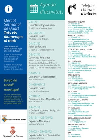 AJUNTAMENT de quart 
Tel.: 972 469 171 
Web: www.quart.cat 
e-mail: ajuntament@quart.cat 
Horari d'atenció al públic: De dilluns 
a divendres de 8.00h a 14.30h i els 
dimecres de 18.00h a 21.00h. 
MUSEU DE LA TERRISSA 
Tel.: 972 469 370 
Web: www.museuterrissa.cat 
e-mail: quart@museuterrissa.cat 
Horari: Dissabtes de 10.30h a 14.00h. 
i de 16.30h a 20.00h i Diumenges i 
festius de 10.00h a 15.00h 
LOCAL SOCIAL - SALA DE LECTURA 
Tel.: 972 469 073 
Web: www.quart.cat 
e-mail: ajuntament@quart.cat 
Horari: De dilluns a divendres de 17.00h 
a 20.00 h 
PIJ - ESTACIÓ JOVE 
Tel.: 972 469 451 
Web: www.quartjoventut.blogspot.com 
e-mail: joventut@quart.cat 
Horari: De dilluns a divendres de 16.30h 
a 20.30 h i els dimarts i dijous de 
10.00h a 13.00h. 
RÀDIO QUART FM 
Tel.: 972 468 781 
Web: www.quart.cat 
e-mail: radio@quart.cat 
Escola SANTA MARGARIDA 
Tel.: 972 469 381 
Web: www.xtec.cat/ceipstamargarida 
e-mail: b7002922@xtec.cat. 
Escola 9d4t 
Tel.: 972 468 344 
Web: blocs.xtec.cat/escolanovadequart 
e-mail: b7009242@xtec.cat 
LLAR D’INFANTS LA BALDUFA 
Tel.: 972 468 117 
Web: labaldufadequart.blogspot.com 
e-mail: baldufa.quart@gmail.com 
IVS VILABLAREIX 
Tel.: 972 406 005 
Web: http://phobos.xtec.cat/ 
b7009205/ 
e-mail: iesdevilablareix@xtec.cat 
ESCOLA DE MÚSICA DEL GIRONÈS 
Tel.: 972 213 262 
e-mail: emg@girones.cat 
PAVELLÓ POLIESPORTIU 
Tel.: 972468711 
Horari: De dilluns a divendres 
de 17:00h a 21:00h. 
CAP 
Tel.: 972 189 045 
Web: www.ias.cat 
i 
Mercat 
Setmanal 
de Quart 
Tots els 
diumenges 
al matí 
Canvi de dates del 
Mercat Municipal degut 
a les festes de Nadal. 
El mercat del diumenge 
25 de desembre es 
farà el dissabte 24 
de desembre 
El mercat del diumenge 
1 de Gener es farà el 
dissabte 31 de desembre 
Borsa de 
treball 
municipal 
Fes-nos arribar el teu 
currículum a l'Estació 
jove (personalment o a 
joventut@quart.cat) o a 
les oficines municipals. 
Agenda 
d'activitats 
23/12/11 
Fira infantil Joguina nadal 
17 a 20h. Local Social de Quart 
25-26/12/11 
Quina UE Quart 
19h. Local Social de Quart. 
04/01/12 
Taller de fanalets 
17 a 20h. al Local Social de Quart. 
05/01/12 
Cavalcada Reis Mags 
Sortida 19.30h a la pista esportiva. 
Recorregut: C/ Modeguer, C/ Tren, C/ 
Modeguer, Ctra. de Girona-Sant Feliu, C/ 
Estació i C/ Tren fins arribar al Local Social 
07/01/12 
Un Concert Desconcertant 
20h. al Local Social 
01-08/01/12 
Quina UE Quart 
19 h. Local Social de Quart 
27/01/12 
Presentació llibre Miquel Borrell 
20h. Local Social 
29/01/12 
1r Outlet Brocanters i Antiquaris 
10 a 15h. Local Social 
02/12/11-29/01/12 
Exposició Max Varès 
Museu de la Terrissa 
24/02 - 25/03/12 
Exposició Bonaventura Ansón 
Museu de la Terrissa 
Telèfons 
i horaris 
d'interès 
