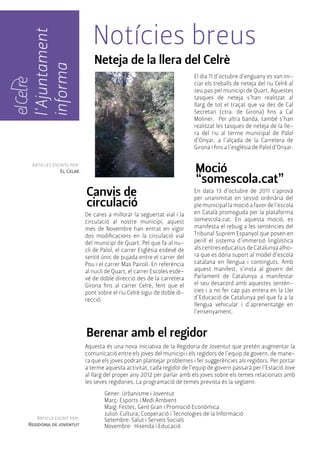 l'Ajuntament 
informa 
Articles escrits per: 
El Celrè 
Notícies breus 
Neteja de la llera del Celrè 
El dia 11 d’octubre d’enguany es van ini-ciar 
els treballs de neteja del riu Celrè al 
seu pas pel municipi de Quart. Aquestes 
tasques de neteja s’han realitzat al 
llarg de tot el traçat que va des de Cal 
Secretari (ctra. de Girona) fins a Cal 
Moliner. Per altra banda, també s’han 
realitzat les tasques de neteja de la lle-ra 
del riu al terme municipal de Palol 
d’Onyar, a l’alçada de la Carretera de 
Girona i fins a l’església de Palol d’Onyar. 
Moció 
“somescola.cat” 
En data 13 d’octubre de 2011 s’aprovà 
per unanimitat en sessió ordinària del 
ple municipal la moció a favor de l’escola 
en Català promoguda per la plataforma 
somescola.cat. En aquesta moció, es 
manifesta el rebuig a les sentències del 
Tribunal Suprem Espanyol que posen en 
perill el sistema d’immersió lingüística 
als centres educatius de Catalunya alho-ra 
que es dóna suport al model d’escola 
catalana en llengua i continguts. Amb 
aquest manifest, s’insta al govern del 
Parlament de Catalunya a manifestar 
el seu desacord amb aquestes sentèn-cies 
i a no fer cap pas enrera en la Llei 
d’Educació de Catalunya pel que fa a la 
llengua vehicular i d’aprenentatge en 
l’ensenyament. 
Canvis de 
circulació 
De cares a millorar la seguertat vial i la 
circulació al nostre municipi, aquest 
mes de Novembre han entrat en vigor 
dos modificacions en la circulació vial 
del municipi de Quart. Pel que fa al nu-cli 
de Palol, el carrer Esglèsia esdevé de 
sentit únic de pujada entre el carrer del 
Pou i el carrer Mas Pairolí. En referència 
al nucli de Quart, el carrer Escoles esde-vé 
de doble direcció des de la carretera 
Girona fins al carrer Celrè, fent que el 
pont sobre el riu Celrè sigui de doble di-recció. 
Berenar amb el regidor 
Aquesta és una nova iniciativa de la Regidoria de Joventut que pretén augmentar la 
comunicació entre els joves del municipi i els regidors de l’equip de govern, de mane-ra 
que els joves podran plantejar problemes i fer suggerències als regidors. Per portar 
a terme aquesta activitat, cada regidor de l’equip de govern passarà per l’Estació Jove 
al llarg del proper any 2012 per parlar amb els joves sobre els temes relacionats amb 
les seves regidories. La programació de temes prevista és la següent: 
Gener: Urbanisme i Joventut 
Març: Esports i Medi Ambient 
Maig: Festes, Gent Gran i Promoció Econòmica 
Juliol: Cultura, Cooperació i Tecnologies de la Informació 
Setembre: Salut i Serveis Socials 
Novembre: Hisenda i Educació 
Article escrit per: 
Regidoria de joventut 
 