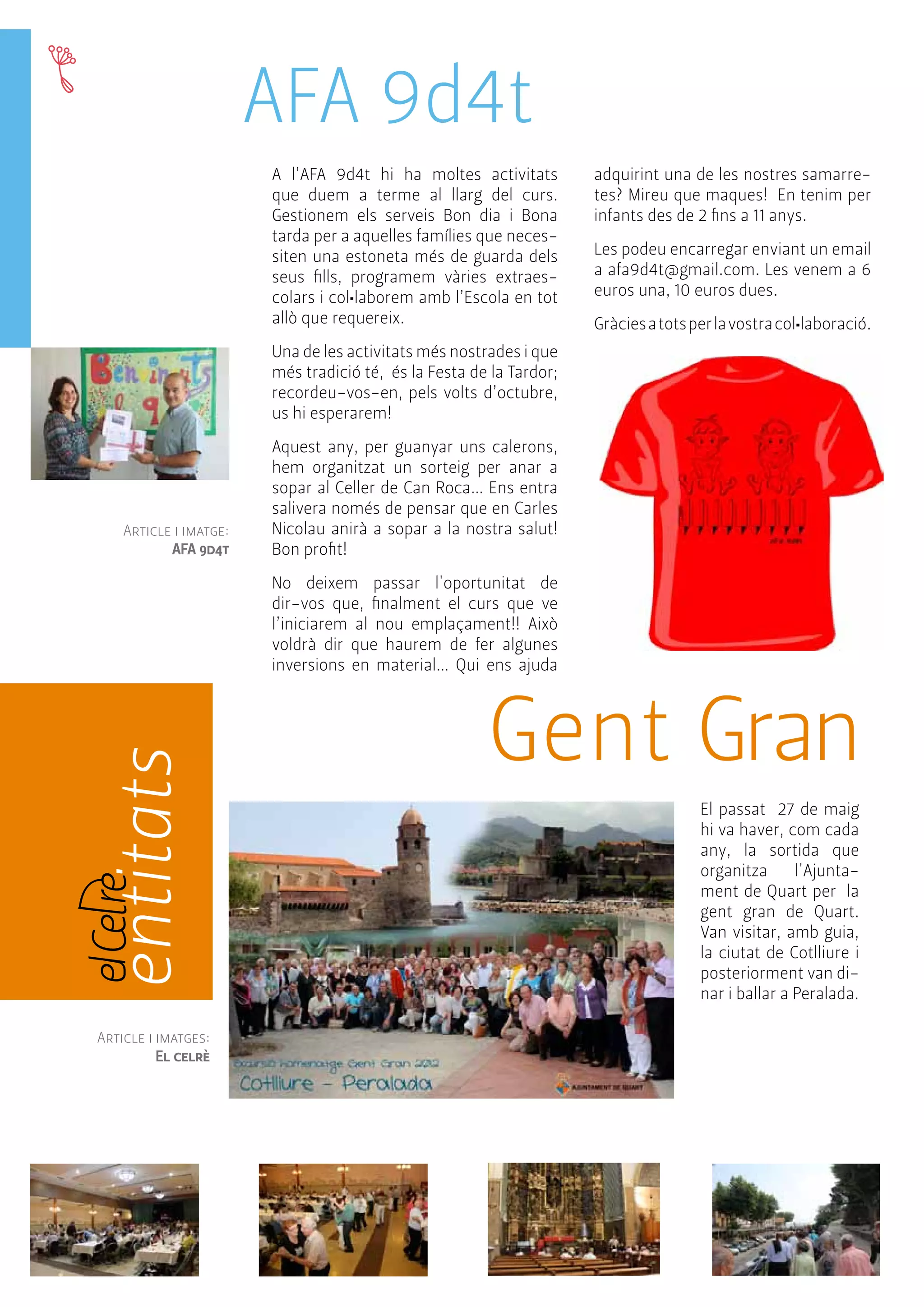entitats 
AFA 9d4t 
A l’AFA 9d4t hi ha moltes activitats 
que duem a terme al llarg del curs. 
Gestionem els serveis Bon dia i Bona 
tarda per a aquelles famílies que neces-siten 
una estoneta més de guarda dels 
seus fills, programem vàries extraes-colars 
i col•laborem amb l’Escola en tot 
allò que requereix. 
Una de les activitats més nostrades i que 
més tradició té, és la Festa de la Tardor; 
recordeu-vos-en, pels volts d’octubre, 
us hi esperarem! 
Aquest any, per guanyar uns calerons, 
hem organitzat un sorteig per anar a 
sopar al Celler de Can Roca… Ens entra 
salivera només de pensar que en Carles 
Nicolau anirà a sopar a la nostra salut! 
Bon profit! 
No deixem passar l'oportunitat de 
dir-vos que, finalment el curs que ve 
l’iniciarem al nou emplaçament!! Això 
voldrà dir que haurem de fer algunes 
inversions en material… Qui ens ajuda 
adquirint una de les nostres samarre-tes? 
Mireu que maques! En tenim per 
infants des de 2 fins a 11 anys. 
Les podeu encarregar enviant un email 
a afa9d4t@gmail.com. Les venem a 6 
euros una, 10 euros dues. 
Gràcies a tots per la vostra col•laboració. 
Gent Gran 
El passat 27 de maig 
hi va haver, com cada 
any, la sortida que 
organitza l'Ajunta-ment 
de Quart per la 
gent gran de Quart. 
Van visitar, amb guia, 
la ciutat de Cotlliure i 
posteriorment van di-nar 
i ballar a Peralada. 
Article i imatge: 
AFA 9d4t 
Article i imatges: 
El celrè 
 