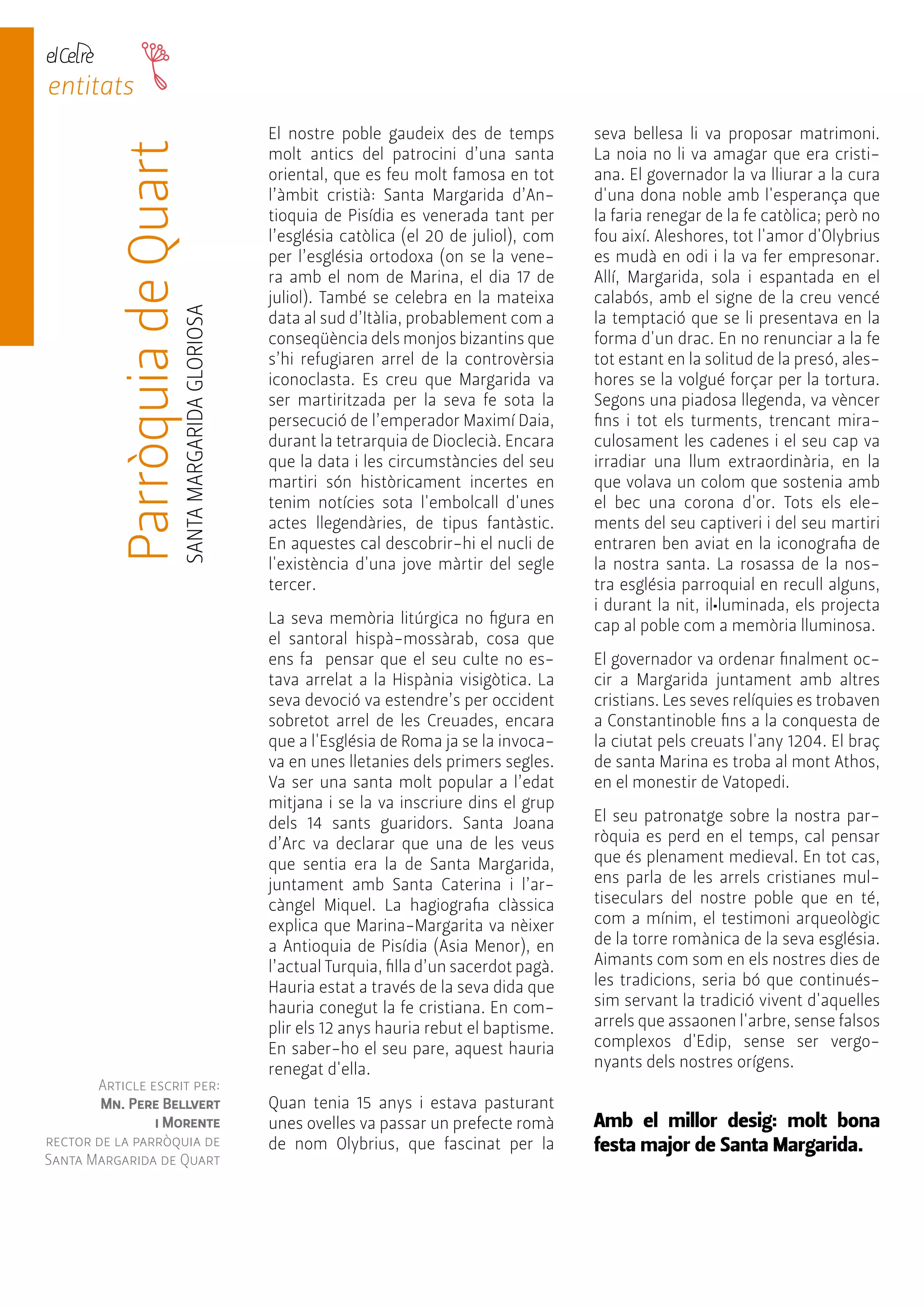 entitats 
Parròquia de Quart 
SANTA MARGARIDA GLORIOSA 
Reis 
Mags 
Article escrit per: 
Mn. Pere Bellvert 
i Morente 
rector de la parròquia de 
Santa Margarida de Quart 
El nostre poble gaudeix des de temps 
molt antics del patrocini d’una santa 
oriental, que es feu molt famosa en tot 
l’àmbit cristià: Santa Margarida d’An-tioquia 
de Pisídia es venerada tant per 
l’església catòlica (el 20 de juliol), com 
per l’església ortodoxa (on se la vene-ra 
amb el nom de Marina, el dia 17 de 
juliol). També se celebra en la mateixa 
data al sud d’Itàlia, probablement com a 
conseqüència dels monjos bizantins que 
s’hi refugiaren arrel de la controvèrsia 
iconoclasta. Es creu que Margarida va 
ser martiritzada per la seva fe sota la 
persecució de l’emperador Maximí Daia, 
durant la tetrarquia de Dioclecià. Encara 
que la data i les circumstàncies del seu 
martiri són històricament incertes en 
tenim notícies sota l'embolcall d'unes 
actes llegendàries, de tipus fantàstic. 
En aquestes cal descobrir-hi el nucli de 
l'existència d'una jove màrtir del segle 
tercer. 
La seva memòria litúrgica no figura en 
el santoral hispà-mossàrab, cosa que 
ens fa pensar que el seu culte no es-tava 
arrelat a la Hispània visigòtica. La 
seva devoció va estendre’s per occident 
sobretot arrel de les Creuades, encara 
que a l'Església de Roma ja se la invoca-va 
en unes lletanies dels primers segles. 
Va ser una santa molt popular a l’edat 
mitjana i se la va inscriure dins el grup 
dels 14 sants guaridors. Santa Joana 
d’Arc va declarar que una de les veus 
que sentia era la de Santa Margarida, 
juntament amb Santa Caterina i l’ar-càngel 
Miquel. La hagiografia clàssica 
explica que Marina-Margarita va nèixer 
a Antioquia de Pisídia (Asia Menor), en 
l’actual Turquia, filla d’un sacerdot pagà. 
Hauria estat a través de la seva dida que 
hauria conegut la fe cristiana. En com-plir 
els 12 anys hauria rebut el baptisme. 
En saber-ho el seu pare, aquest hauria 
renegat d'ella. 
Quan tenia 15 anys i estava pasturant 
unes ovelles va passar un prefecte romà 
de nom Olybrius, que fascinat per la 
seva bellesa li va proposar matrimoni. 
La noia no li va amagar que era cristi-ana. 
El governador la va lliurar a la cura 
d'una dona noble amb l'esperança que 
la faria renegar de la fe catòlica; però no 
fou així. Aleshores, tot l'amor d'Olybrius 
es mudà en odi i la va fer empresonar. 
Allí, Margarida, sola i espantada en el 
calabós, amb el signe de la creu vencé 
la temptació que se li presentava en la 
forma d'un drac. En no renunciar a la fe 
tot estant en la solitud de la presó, ales-hores 
se la volgué forçar per la tortura. 
Segons una piadosa llegenda, va vèncer 
fins i tot els turments, trencant mira-culosament 
les cadenes i el seu cap va 
irradiar una llum extraordinària, en la 
que volava un colom que sostenia amb 
el bec una corona d'or. Tots els ele-ments 
del seu captiveri i del seu martiri 
entraren ben aviat en la iconografia de 
la nostra santa. La rosassa de la nos-tra 
església parroquial en recull alguns, 
i durant la nit, il•luminada, els projecta 
cap al poble com a memòria lluminosa. 
El governador va ordenar finalment oc-cir 
a Margarida juntament amb altres 
cristians. Les seves relíquies es trobaven 
a Constantinoble fins a la conquesta de 
la ciutat pels creuats l'any 1204. El braç 
de santa Marina es troba al mont Athos, 
en el monestir de Vatopedi. 
El seu patronatge sobre la nostra par-ròquia 
es perd en el temps, cal pensar 
que és plenament medieval. En tot cas, 
ens parla de les arrels cristianes mul-tiseculars 
del nostre poble que en té, 
com a mínim, el testimoni arqueològic 
de la torre romànica de la seva església. 
Aimants com som en els nostres dies de 
les tradicions, seria bó que continués-sim 
servant la tradició vivent d'aquelles 
arrels que assaonen l'arbre, sense falsos 
complexos d'Edip, sense ser vergo-nyants 
dels nostres orígens. 
Amb el millor desig: molt bona 
festa major de Santa Margarida. 
 
