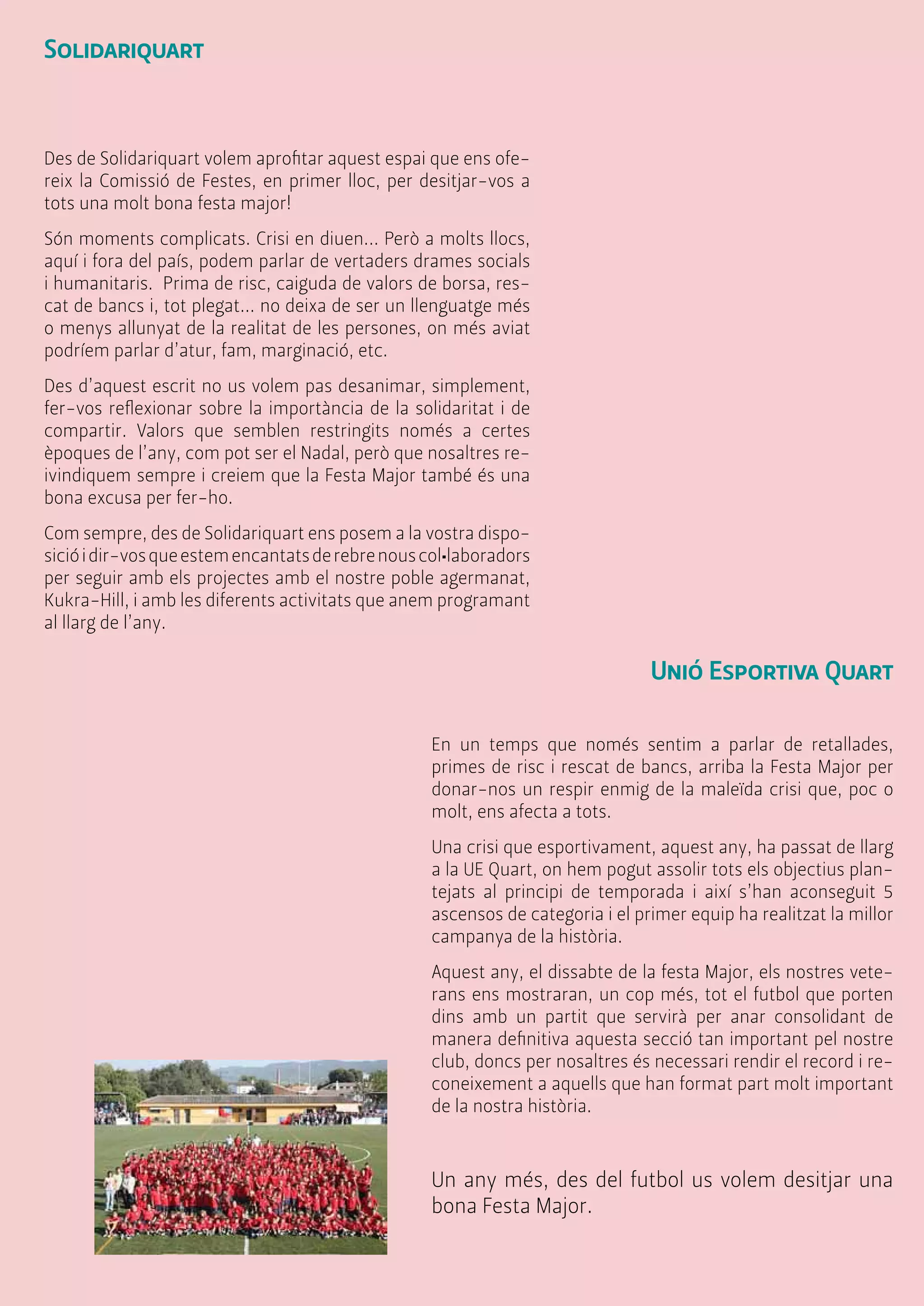Solidariquart 
Des de Solidariquart volem aprofitar aquest espai que ens ofe-reix 
la Comissió de Festes, en primer lloc, per desitjar-vos a 
tots una molt bona festa major! 
Són moments complicats. Crisi en diuen... Però a molts llocs, 
aquí i fora del país, podem parlar de vertaders drames socials 
i humanitaris. Prima de risc, caiguda de valors de borsa, res-cat 
de bancs i, tot plegat... no deixa de ser un llenguatge més 
o menys allunyat de la realitat de les persones, on més aviat 
podríem parlar d’atur, fam, marginació, etc. 
Des d’aquest escrit no us volem pas desanimar, simplement, 
fer-vos reflexionar sobre la importància de la solidaritat i de 
compartir. Valors que semblen restringits només a certes 
èpoques de l’any, com pot ser el Nadal, però que nosaltres re-ivindiquem 
sempre i creiem que la Festa Major també és una 
bona excusa per fer-ho. 
Com sempre, des de Solidariquart ens posem a la vostra dispo-sició 
i dir-vos que estem encantats de rebre nous col•laboradors 
per seguir amb els projectes amb el nostre poble agermanat, 
Kukra-Hill, i amb les diferents activitats que anem programant 
al llarg de l’any. 
Unió Esportiva Quart 
En un temps que només sentim a parlar de retallades, 
primes de risc i rescat de bancs, arriba la Festa Major per 
donar-nos un respir enmig de la maleïda crisi que, poc o 
molt, ens afecta a tots. 
Una crisi que esportivament, aquest any, ha passat de llarg 
a la UE Quart, on hem pogut assolir tots els objectius plan-tejats 
al principi de temporada i així s’han aconseguit 5 
ascensos de categoria i el primer equip ha realitzat la millor 
campanya de la història. 
Aquest any, el dissabte de la festa Major, els nostres vete-rans 
ens mostraran, un cop més, tot el futbol que porten 
dins amb un partit que servirà per anar consolidant de 
manera definitiva aquesta secció tan important pel nostre 
club, doncs per nosaltres és necessari rendir el record i re-coneixement 
a aquells que han format part molt important 
de la nostra història. 
Un any més, des del futbol us volem desitjar una 
bona Festa Major. 
 