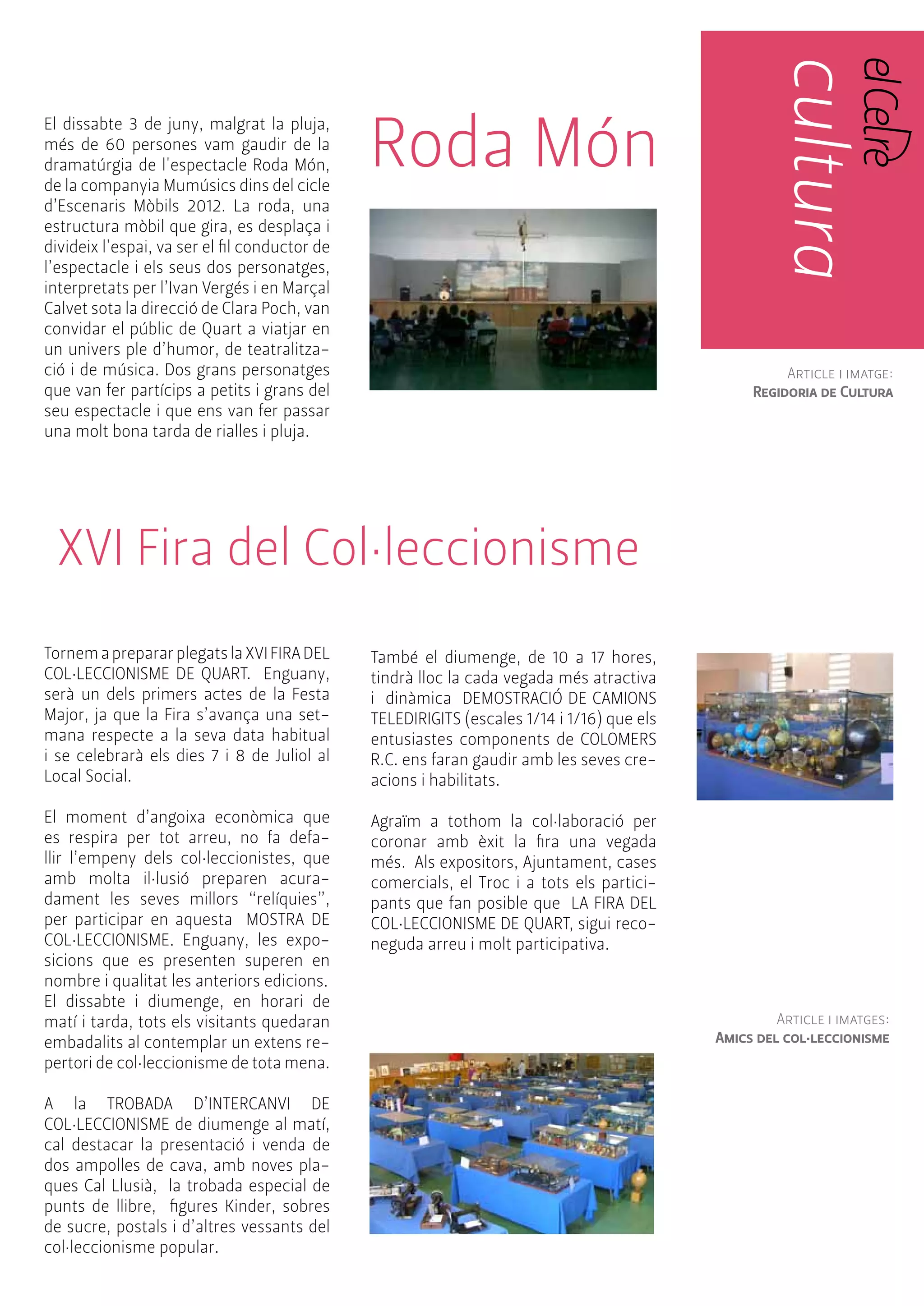 PÀG. 18/ 19 
El dissabte 3 de juny, malgrat la pluja, 
més de 60 persones vam gaudir de la 
dramatúrgia de l'espectacle Roda Món, 
de la companyia Mumúsics dins del cicle 
d’Escenaris Mòbils 2012. La roda, una 
estructura mòbil que gira, es desplaça i 
divideix l'espai, va ser el fil conductor de 
l’espectacle i els seus dos personatges, 
interpretats per l’Ivan Vergés i en Marçal 
Calvet sota la direcció de Clara Poch, van 
convidar el públic de Quart a viatjar en 
un univers ple d’humor, de teatralitza-ció 
i de música. Dos grans personatges 
que van fer partícips a petits i grans del 
seu espectacle i que ens van fer passar 
una molt bona tarda de rialles i pluja. 
Roda Món 
cultura 
cultura 
XVI Fira del Col·leccionisme 
Tornem a preparar plegats la XVI FIRA DEL 
COL·LECCIONISME DE QUART. Enguany, 
serà un dels primers actes de la Festa 
Major, ja que la Fira s’avança una set-mana 
respecte a la seva data habitual 
i se celebrarà els dies 7 i 8 de Juliol al 
Local Social. 
El moment d’angoixa econòmica que 
es respira per tot arreu, no fa defa-llir 
l’empeny dels col·leccionistes, que 
amb molta il·lusió preparen acura-dament 
les seves millors “relíquies”, 
per participar en aquesta MOSTRA DE 
COL·LECCIONISME. Enguany, les expo-sicions 
que es presenten superen en 
nombre i qualitat les anteriors edicions. 
El dissabte i diumenge, en horari de 
matí i tarda, tots els visitants quedaran 
embadalits al contemplar un extens re-pertori 
de col·leccionisme de tota mena. 
A la TROBADA D’INTERCANVI DE 
COL·LECCIONISME de diumenge al matí, 
cal destacar la presentació i venda de 
dos ampolles de cava, amb noves pla-ques 
Cal Llusià, la trobada especial de 
punts de llibre, figures Kinder, sobres 
de sucre, postals i d’altres vessants del 
col·leccionisme popular. 
També el diumenge, de 10 a 17 hores, 
tindrà lloc la cada vegada més atractiva 
i dinàmica DEMOSTRACIÓ DE CAMIONS 
TELEDIRIGITS (escales 1/14 i 1/16) que els 
entusiastes components de COLOMERS 
R.C. ens faran gaudir amb les seves cre-acions 
i habilitats. 
Agraïm a tothom la col·laboració per 
coronar amb èxit la fira una vegada 
més. Als expositors, Ajuntament, cases 
comercials, el Troc i a tots els partici-pants 
que fan posible que LA FIRA DEL 
COL·LECCIONISME DE QUART, sigui reco-neguda 
arreu i molt participativa. 
Article i imatge: 
Regidoria de Cultura 
Article i imatges: 
Amics del col·leccionisme 
 