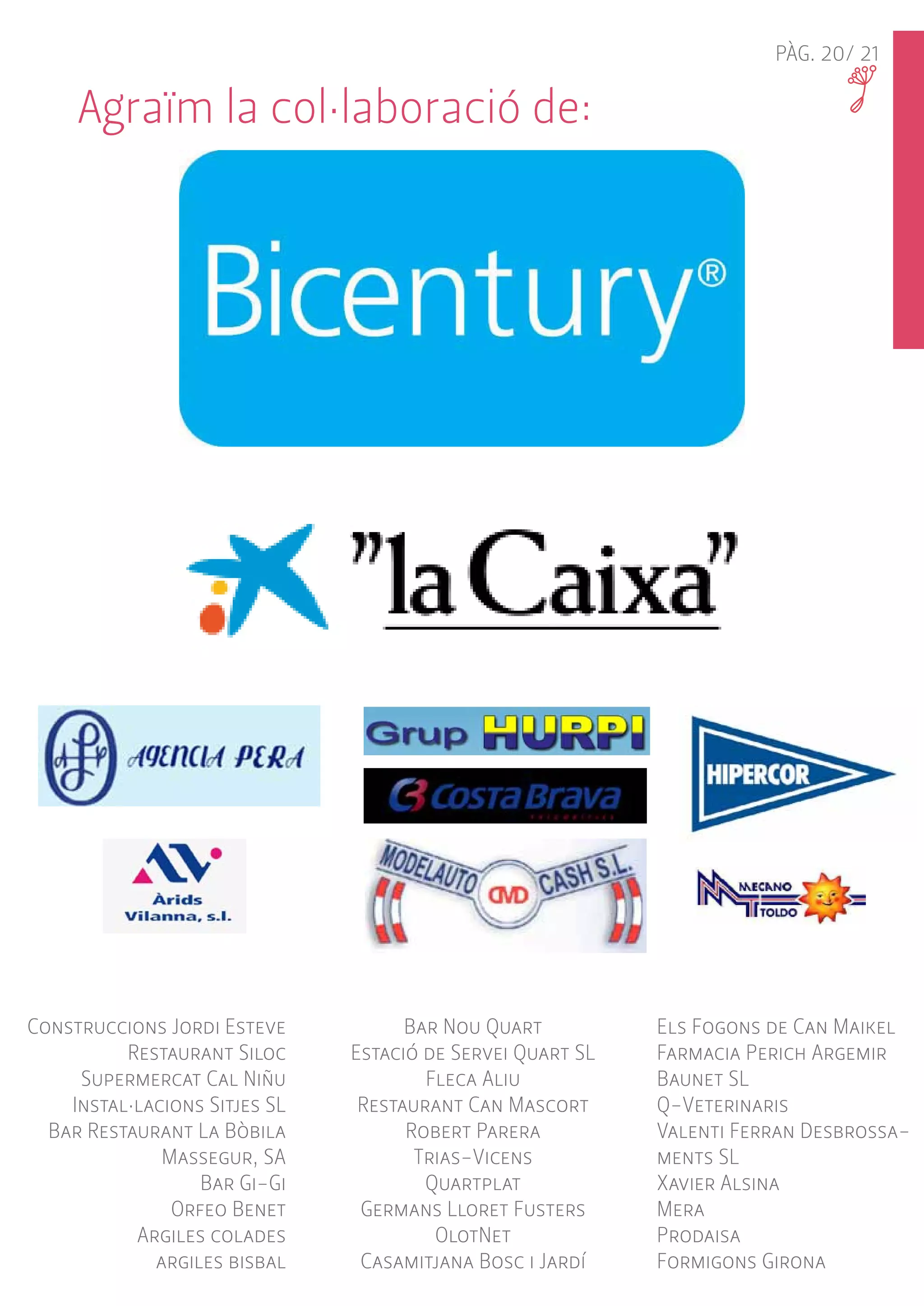 PÀG. 20/ 21 
Construccions Jordi Esteve 
Restaurant Siloc 
Supermercat Cal Niñu 
Instal·lacions Sitjes SL 
Bar Restaurant La Bòbila 
Massegur, SA 
Bar Gi-Gi 
Orfeo Benet 
Argiles colades 
argiles bisbal 
Bar Nou Quart 
Estació de Servei Quart SL 
Fleca Aliu 
Restaurant Can Mascort 
Robert Parera 
Trias-Vicens 
Quartplat 
Germans Lloret Fusters 
OlotNet 
Casamitjana Bosc i Jardí 
Els Fogons de Can Maikel 
Farmacia Perich Argemir 
Baunet SL 
Q-Veterinaris 
Valenti Ferran Desbrossa-ments 
SL 
Xavier Alsina 
Mera 
Prodaisa 
Formigons Girona 
Agraïm la col·laboració de: 
 