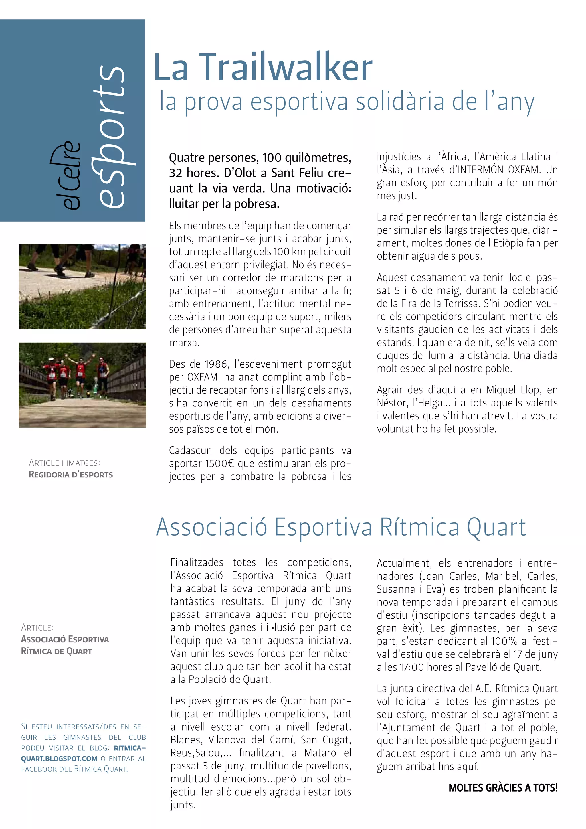 esports 
Article i imatges: 
Regidoria d'esports 
La Trailwalker 
la prova esportiva solidària de l’any 
Quatre persones, 100 quilòmetres, 
32 hores. D’Olot a Sant Feliu cre-uant 
la via verda. Una motivació: 
lluitar per la pobresa. 
Els membres de l’equip han de començar 
junts, mantenir-se junts i acabar junts, 
tot un repte al llarg dels 100 km pel circuit 
d’aquest entorn privilegiat. No és neces-sari 
ser un corredor de maratons per a 
participar-hi i aconseguir arribar a la fi; 
amb entrenament, l’actitud mental ne-cessària 
i un bon equip de suport, milers 
de persones d’arreu han superat aquesta 
marxa. 
Des de 1986, l’esdeveniment promogut 
per OXFAM, ha anat complint amb l’ob-jectiu 
de recaptar fons i al llarg dels anys, 
s’ha convertit en un dels desafiaments 
esportius de l’any, amb edicions a diver-sos 
països de tot el món. 
Cadascun dels equips participants va 
aportar 1500€ que estimularan els pro-jectes 
per a combatre la pobresa i les 
injustícies a l’Àfrica, l’Amèrica Llatina i 
l’Àsia, a través d’INTERMÓN OXFAM. Un 
gran esforç per contribuir a fer un món 
més just. 
La raó per recórrer tan llarga distància és 
per simular els llargs trajectes que, diàri-ament, 
moltes dones de l’Etiòpia fan per 
obtenir aigua dels pous. 
Aquest desafiament va tenir lloc el pas-sat 
5 i 6 de maig, durant la celebració 
de la Fira de la Terrissa. S’hi podien veu-re 
els competidors circulant mentre els 
visitants gaudien de les activitats i dels 
estands. I quan era de nit, se’ls veia com 
cuques de llum a la distància. Una diada 
molt especial pel nostre poble. 
Agrair des d’aquí a en Miquel Llop, en 
Néstor, l’Helga… i a tots aquells valents 
i valentes que s’hi han atrevit. La vostra 
voluntat ho ha fet possible. 
Associació Esportiva Rítmica Quart 
Finalitzades totes les competicions, 
l'Associació Esportiva Rítmica Quart 
ha acabat la seva temporada amb uns 
fantàstics resultats. El juny de l'any 
passat arrancava aquest nou projecte 
amb moltes ganes i il•lusió per part de 
l'equip que va tenir aquesta iniciativa. 
Van unir les seves forces per fer nèixer 
aquest club que tan ben acollit ha estat 
a la Població de Quart. 
Les joves gimnastes de Quart han par-ticipat 
en múltiples competicions, tant 
a nivell escolar com a nivell federat. 
Blanes, Vilanova del Camí, San Cugat, 
Reus,Salou,... finalitzant a Mataró el 
passat 3 de juny, multitud de pavellons, 
multitud d'emocions...però un sol ob-jectiu, 
fer allò que els agrada i estar tots 
junts. 
Actualment, els entrenadors i entre-nadores 
(Joan Carles, Maribel, Carles, 
Susanna i Eva) es troben planificant la 
nova temporada i preparant el campus 
d'estiu (inscripcions tancades degut al 
gran èxit). Les gimnastes, per la seva 
part, s'estan dedicant al 100% al festi-val 
d'estiu que se celebrarà el 17 de juny 
a les 17:00 hores al Pavelló de Quart. 
La junta directiva del A.E. Rítmica Quart 
vol felicitar a totes les gimnastes pel 
seu esforç, mostrar el seu agraïment a 
l'Ajuntament de Quart i a tot el poble, 
que han fet possible que poguem gaudir 
d'aquest esport i que amb un any ha-guem 
arribat fins aquí. 
MOLTES GRÀCIES A TOTS! 
Article: 
Associació Esportiva 
Rítmica de Quart 
Si esteu interessats/des en se-guir 
les gimnastes del club 
podeu visitar el blog: ritmica-quart. 
blogspot.com o entrar al 
facebook del Rítmica Quart. 
 