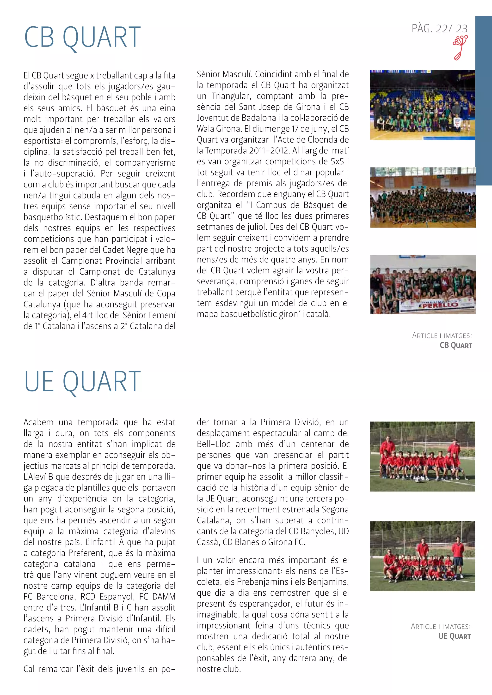 PÀG. 22/ 23 CB QUART 
El CB Quart segueix treballant cap a la fita 
d’assolir que tots els jugadors/es gau-deixin 
del bàsquet en el seu poble i amb 
els seus amics. El bàsquet és una eina 
molt important per treballar els valors 
que ajuden al nen/a a ser millor persona i 
esportista: el compromís, l’esforç, la dis-ciplina, 
la satisfacció pel treball ben fet, 
la no discriminació, el companyerisme 
i l'auto-superació. Per seguir creixent 
com a club és important buscar que cada 
nen/a tingui cabuda en algun dels nos-tres 
equips sense importar el seu nivell 
basquetbolístic. Destaquem el bon paper 
dels nostres equips en les respectives 
competicions que han participat i valo-rem 
el bon paper del Cadet Negre que ha 
assolit el Campionat Provincial arribant 
a disputar el Campionat de Catalunya 
de la categoria. D’altra banda remar-car 
el paper del Sènior Masculí de Copa 
Catalunya (que ha aconseguit preservar 
la categoria), el 4rt lloc del Sènior Femení 
de 1ª Catalana i l’ascens a 2ª Catalana del 
Sènior Masculí. Coincidint amb el final de 
la temporada el CB Quart ha organitzat 
un Triangular, comptant amb la pre-sència 
del Sant Josep de Girona i el CB 
Joventut de Badalona i la col•laboració de 
Wala Girona. El diumenge 17 de juny, el CB 
Quart va organitzar l’Acte de Cloenda de 
la Temporada 2011-2012. Al llarg del matí 
es van organitzar competicions de 5x5 i 
tot seguit va tenir lloc el dinar popular i 
l’entrega de premis als jugadors/es del 
club. Recordem que enguany el CB Quart 
organitza el “I Campus de Bàsquet del 
CB Quart” que té lloc les dues primeres 
setmanes de juliol. Des del CB Quart vo-lem 
seguir creixent i convidem a prendre 
part del nostre projecte a tots aquells/es 
nens/es de més de quatre anys. En nom 
del CB Quart volem agrair la vostra per-severança, 
comprensió i ganes de seguir 
treballant perquè l’entitat que represen-tem 
esdevingui un model de club en el 
mapa basquetbolístic gironí i català. 
Acabem una temporada que ha estat 
llarga i dura, on tots els components 
de la nostra entitat s’han implicat de 
manera exemplar en aconseguir els ob-jectius 
marcats al principi de temporada. 
L’Aleví B que després de jugar en una lli-ga 
plegada de plantilles que els portaven 
un any d’experiència en la categoria, 
han pogut aconseguir la segona posició, 
que ens ha permès ascendir a un segon 
equip a la màxima categoria d’alevins 
del nostre país. L’Infantil A que ha pujat 
a categoria Preferent, que és la màxima 
categoria catalana i que ens perme-trà 
que l’any vinent puguem veure en el 
nostre camp equips de la categoria del 
FC Barcelona, RCD Espanyol, FC DAMM 
entre d’altres. L’Infantil B i C han assolit 
l’ascens a Primera Divisió d’Infantil. Els 
cadets, han pogut mantenir una difícil 
categoria de Primera Divisió, on s’ha ha-gut 
de lluitar fins al final. 
Cal remarcar l’èxit dels juvenils en po-der 
tornar a la Primera Divisió, en un 
desplaçament espectacular al camp del 
Bell-Lloc amb més d’un centenar de 
persones que van presenciar el partit 
que va donar-nos la primera posició. El 
primer equip ha assolit la millor classifi-cació 
de la història d’un equip sènior de 
la UE Quart, aconseguint una tercera po-sició 
en la recentment estrenada Segona 
Catalana, on s’han superat a contrin-cants 
de la categoria del CD Banyoles, UD 
Cassà, CD Blanes o Girona FC. 
I un valor encara més important és el 
planter impressionant: els nens de l’Es-coleta, 
els Prebenjamins i els Benjamins, 
que dia a dia ens demostren que si el 
present és esperançador, el futur és in-imaginable, 
la qual cosa dóna sentit a la 
impressionant feina d’uns tècnics que 
mostren una dedicació total al nostre 
club, essent ells els únics i autèntics res-ponsables 
de l’èxit, any darrera any, del 
nostre club. 
Article i imatges: 
UE Quart 
UE QUART 
Article i imatges: 
CB Quart 
 