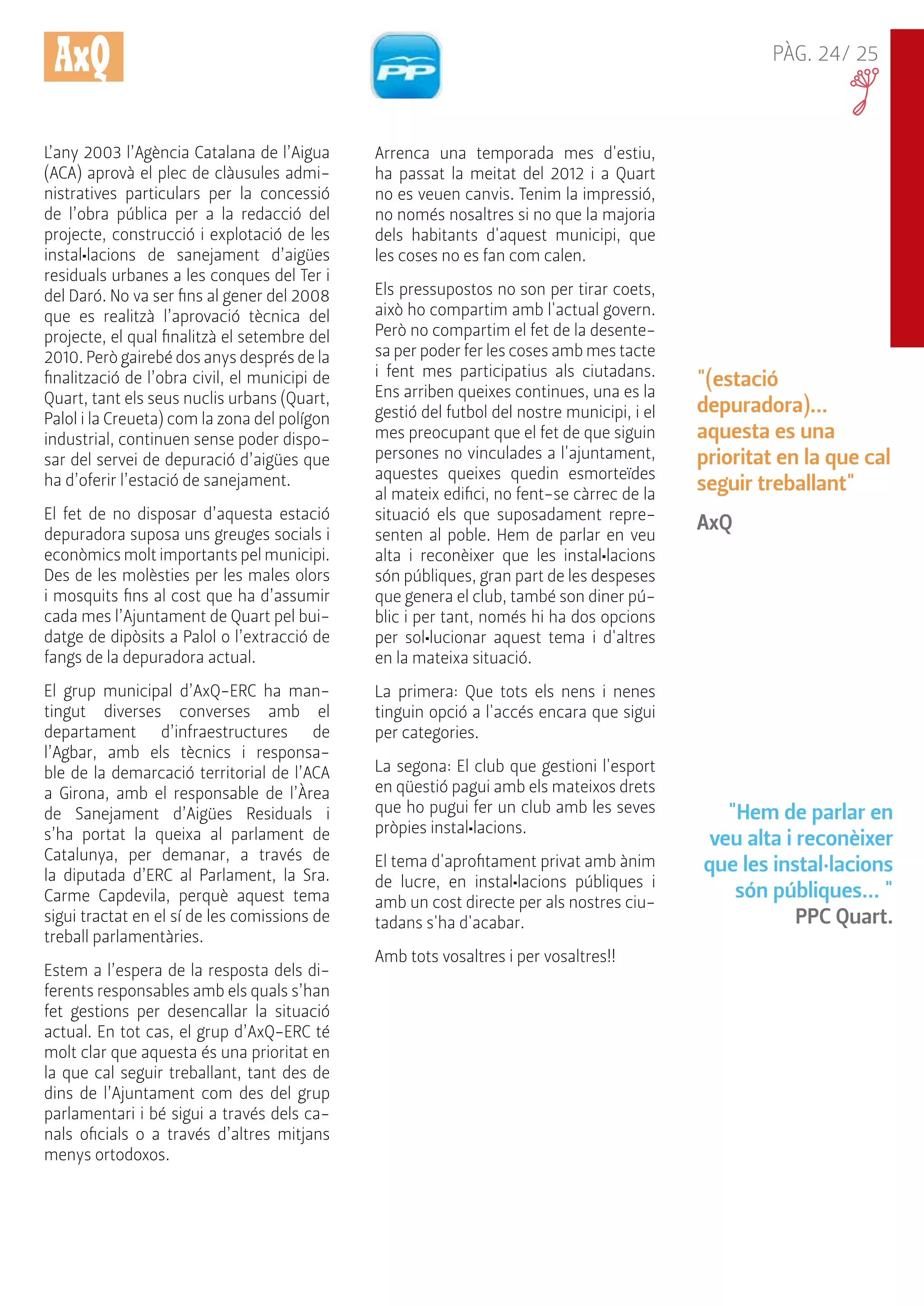 PÀG. 24/ 25 
"(estació 
depuradora)... 
aquesta es una 
prioritat en la que cal 
seguir treballant" 
AxQ 
"Hem de parlar en 
veu alta i reconèixer 
que les instal·lacions 
són públiques... " 
PPC Quart. 
L’any 2003 l’Agència Catalana de l’Aigua 
(ACA) aprovà el plec de clàusules admi-nistratives 
particulars per la concessió 
de l’obra pública per a la redacció del 
projecte, construcció i explotació de les 
instal•lacions de sanejament d’aigües 
residuals urbanes a les conques del Ter i 
del Daró. No va ser fins al gener del 2008 
que es realitzà l’aprovació tècnica del 
projecte, el qual finalitzà el setembre del 
2010. Però gairebé dos anys després de la 
finalització de l’obra civil, el municipi de 
Quart, tant els seus nuclis urbans (Quart, 
Palol i la Creueta) com la zona del polígon 
industrial, continuen sense poder dispo-sar 
del servei de depuració d’aigües que 
ha d’oferir l’estació de sanejament. 
El fet de no disposar d’aquesta estació 
depuradora suposa uns greuges socials i 
econòmics molt importants pel municipi. 
Des de les molèsties per les males olors 
i mosquits fins al cost que ha d’assumir 
cada mes l’Ajuntament de Quart pel bui-datge 
de dipòsits a Palol o l’extracció de 
fangs de la depuradora actual. 
El grup municipal d’AxQ-ERC ha man-tingut 
diverses converses amb el 
departament d’infraestructures de 
l’Agbar, amb els tècnics i responsa-ble 
de la demarcació territorial de l’ACA 
a Girona, amb el responsable de l’Àrea 
de Sanejament d’Aigües Residuals i 
s’ha portat la queixa al parlament de 
Catalunya, per demanar, a través de 
la diputada d’ERC al Parlament, la Sra. 
Carme Capdevila, perquè aquest tema 
sigui tractat en el sí de les comissions de 
treball parlamentàries. 
Estem a l’espera de la resposta dels di-ferents 
responsables amb els quals s’han 
fet gestions per desencallar la situació 
actual. En tot cas, el grup d’AxQ-ERC té 
molt clar que aquesta és una prioritat en 
la que cal seguir treballant, tant des de 
dins de l’Ajuntament com des del grup 
parlamentari i bé sigui a través dels ca-nals 
oficials o a través d’altres mitjans 
menys ortodoxos. 
Arrenca una temporada mes d'estiu, 
ha passat la meitat del 2012 i a Quart 
no es veuen canvis. Tenim la impressió, 
no només nosaltres si no que la majoria 
dels habitants d'aquest municipi, que 
les coses no es fan com calen. 
Els pressupostos no son per tirar coets, 
això ho compartim amb l'actual govern. 
Però no compartim el fet de la desente-sa 
per poder fer les coses amb mes tacte 
i fent mes participatius als ciutadans. 
Ens arriben queixes continues, una es la 
gestió del futbol del nostre municipi, i el 
mes preocupant que el fet de que siguin 
persones no vinculades a l'ajuntament, 
aquestes queixes quedin esmorteïdes 
al mateix edifici, no fent-se càrrec de la 
situació els que suposadament repre-senten 
al poble. Hem de parlar en veu 
alta i reconèixer que les instal•lacions 
són públiques, gran part de les despeses 
que genera el club, també son diner pú-blic 
i per tant, només hi ha dos opcions 
per sol•lucionar aquest tema i d'altres 
en la mateixa situació. 
La primera: Que tots els nens i nenes 
tinguin opció a l'accés encara que sigui 
per categories. 
La segona: El club que gestioni l'esport 
en qüestió pagui amb els mateixos drets 
que ho pugui fer un club amb les seves 
pròpies instal•lacions. 
El tema d'aprofitament privat amb ànim 
de lucre, en instal•lacions públiques i 
amb un cost directe per als nostres ciu-tadans 
s'ha d'acabar. 
Amb tots vosaltres i per vosaltres!! 
 
