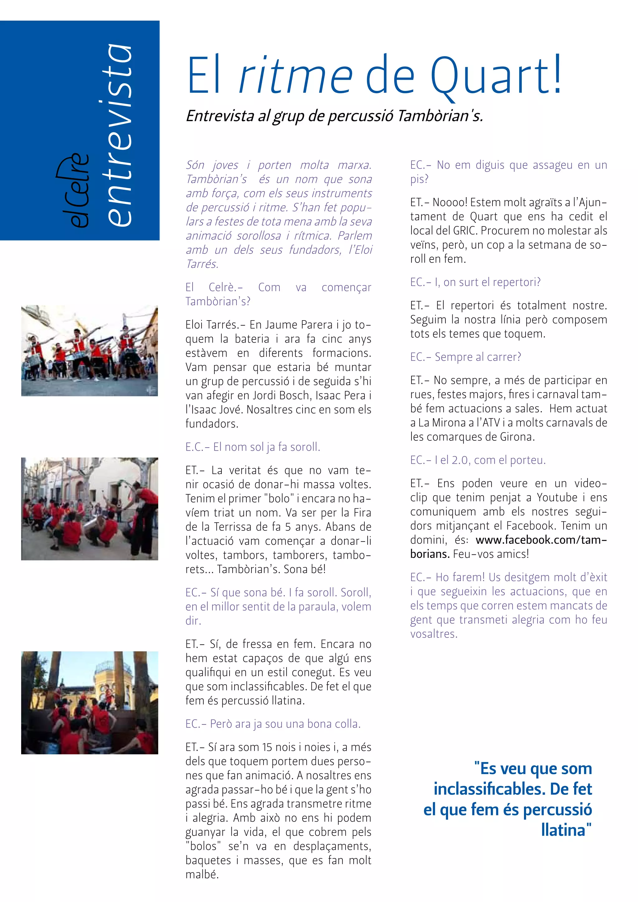 entrevista "Es veu que som 
El ritme de Quart! 
Entrevista al grup de percussió Tambòrian's. 
inclassificables. De fet 
el que fem és percussió 
llatina" 
Són joves i porten molta marxa. 
Tambòrian’s és un nom que sona 
amb força, com els seus instruments 
de percussió i ritme. S’han fet popu-lars 
a festes de tota mena amb la seva 
animació sorollosa i rítmica. Parlem 
amb un dels seus fundadors, l’Eloi 
Tarrés. 
El Celrè.- Com va començar 
Tambòrian’s? 
Eloi Tarrés.- En Jaume Parera i jo to-quem 
la bateria i ara fa cinc anys 
estàvem en diferents formacions. 
Vam pensar que estaria bé muntar 
un grup de percussió i de seguida s’hi 
van afegir en Jordi Bosch, Isaac Pera i 
l’Isaac Jové. Nosaltres cinc en som els 
fundadors. 
E.C.- El nom sol ja fa soroll. 
ET.- La veritat és que no vam te-nir 
ocasió de donar-hi massa voltes. 
Tenim el primer "bolo" i encara no ha-víem 
triat un nom. Va ser per la Fira 
de la Terrissa de fa 5 anys. Abans de 
l’actuació vam començar a donar-li 
voltes, tambors, tamborers, tambo-rets... 
Tambòrian’s. Sona bé! 
EC.- Sí que sona bé. I fa soroll. Soroll, 
en el millor sentit de la paraula, volem 
dir. 
ET.- Sí, de fressa en fem. Encara no 
hem estat capaços de que algú ens 
qualifiqui en un estil conegut. Es veu 
que som inclassificables. De fet el que 
fem és percussió llatina. 
EC.- Però ara ja sou una bona colla. 
ET.- Sí ara som 15 nois i noies i, a més 
dels que toquem portem dues perso-nes 
que fan animació. A nosaltres ens 
agrada passar-ho bé i que la gent s’ho 
passi bé. Ens agrada transmetre ritme 
i alegria. Amb això no ens hi podem 
guanyar la vida, el que cobrem pels 
"bolos" se’n va en desplaçaments, 
baquetes i masses, que es fan molt 
malbé. 
EC.- No em diguis que assageu en un 
pis? 
ET.- Noooo! Estem molt agraïts a l’Ajun-tament 
de Quart que ens ha cedit el 
local del GRIC. Procurem no molestar als 
veïns, però, un cop a la setmana de so-roll 
en fem. 
EC.- I, on surt el repertori? 
ET.- El repertori és totalment nostre. 
Seguim la nostra línia però composem 
tots els temes que toquem. 
EC.- Sempre al carrer? 
ET.- No sempre, a més de participar en 
rues, festes majors, fires i carnaval tam-bé 
fem actuacions a sales. Hem actuat 
a La Mirona a l’ATV i a molts carnavals de 
les comarques de Girona. 
EC.- I el 2.0, com el porteu. 
ET.- Ens poden veure en un video-clip 
que tenim penjat a Youtube i ens 
comuniquem amb els nostres segui-dors 
mitjançant el Facebook. Tenim un 
domini, és: www.facebook.com/tam-borians. 
Feu-vos amics! 
EC.- Ho farem! Us desitgem molt d’èxit 
i que segueixin les actuacions, que en 
els temps que corren estem mancats de 
gent que transmeti alegria com ho feu 
vosaltres. 
 