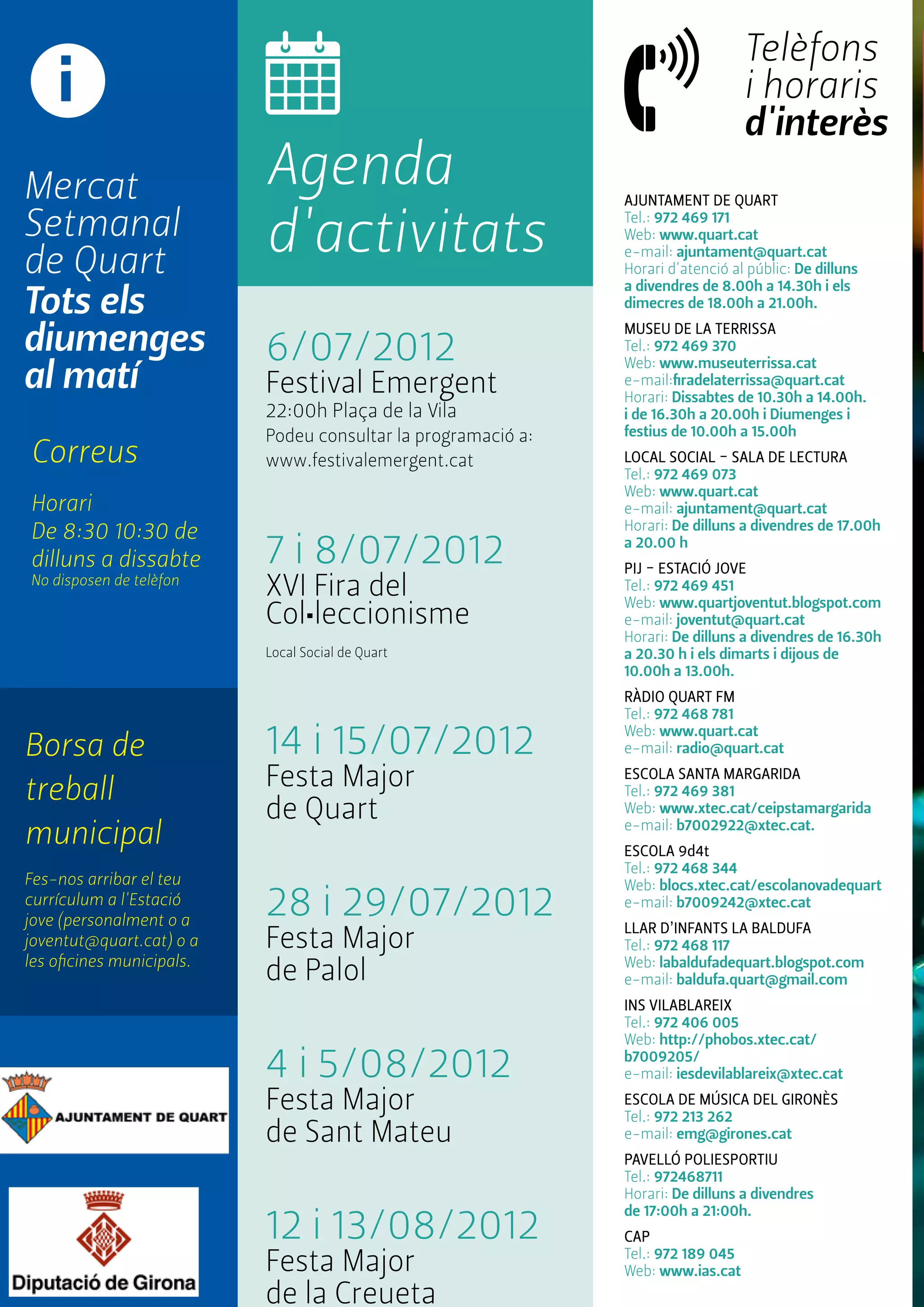 AJUNTAMENT de quart 
Tel.: 972 469 171 
Web: www.quart.cat 
e-mail: ajuntament@quart.cat 
Horari d'atenció al públic: De dilluns 
a divendres de 8.00h a 14.30h i els 
dimecres de 18.00h a 21.00h. 
MUSEU DE LA TERRISSA 
Tel.: 972 469 370 
Web: www.museuterrissa.cat 
e-mail:firadelaterrissa@quart.cat 
Horari: Dissabtes de 10.30h a 14.00h. 
i de 16.30h a 20.00h i Diumenges i 
festius de 10.00h a 15.00h 
LOCAL SOCIAL - SALA DE LECTURA 
Tel.: 972 469 073 
Web: www.quart.cat 
e-mail: ajuntament@quart.cat 
Horari: De dilluns a divendres de 17.00h 
a 20.00 h 
PIJ - ESTACIÓ JOVE 
Tel.: 972 469 451 
Web: www.quartjoventut.blogspot.com 
e-mail: joventut@quart.cat 
Horari: De dilluns a divendres de 16.30h 
a 20.30 h i els dimarts i dijous de 
10.00h a 13.00h. 
RÀDIO QUART FM 
Tel.: 972 468 781 
Web: www.quart.cat 
e-mail: radio@quart.cat 
Escola SANTA MARGARIDA 
Tel.: 972 469 381 
Web: www.xtec.cat/ceipstamargarida 
e-mail: b7002922@xtec.cat. 
Escola 9d4t 
Tel.: 972 468 344 
Web: blocs.xtec.cat/escolanovadequart 
e-mail: b7009242@xtec.cat 
LLAR D’INFANTS LA BALDUFA 
Tel.: 972 468 117 
Web: labaldufadequart.blogspot.com 
e-mail: baldufa.quart@gmail.com 
INS VILABLAREIX 
Tel.: 972 406 005 
Web: http://phobos.xtec.cat/ 
b7009205/ 
e-mail: iesdevilablareix@xtec.cat 
ESCOLA DE MÚSICA DEL GIRONÈS 
Tel.: 972 213 262 
e-mail: emg@girones.cat 
PAVELLÓ POLIESPORTIU 
Tel.: 972468711 
Horari: De dilluns a divendres 
de 17:00h a 21:00h. 
CAP 
Tel.: 972 189 045 
Web: www.ias.cat 
i 
Mercat 
Setmanal 
de Quart 
Tots els 
diumenges 
al matí 
Borsa de 
treball 
municipal 
Fes-nos arribar el teu 
currículum a l'Estació 
jove (personalment o a 
joventut@quart.cat) o a 
les oficines municipals. 
Agenda 
d'activitats 
Telèfons 
i horaris 
d'interès 
6/07/2012 
Festival Emergent 
22:00h Plaça de la Vila 
Podeu consultar la programació a: 
www.festivalemergent.cat 
7 i 8/07/2012 
XVI Fira del 
Col•leccionisme 
Local Social de Quart 
14 i 15/07/2012 
Festa Major 
de Quart 
28 i 29/07/2012 
Festa Major 
de Palol 
4 i 5/08/2012 
Festa Major 
de Sant Mateu 
12 i 13/08/2012 
Festa Major 
de la Creueta 
Correus 
Horari 
De 8:30 10:30 de 
dilluns a dissabte 
No disposen de telèfon 
