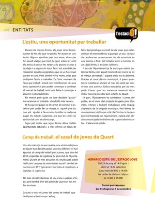 [12] entitats 
L’estiu, una oportunitat per treballar 
Durant els mesos d’estiu, els joves teniu l’opor-tunitat 
de fer allò que no podeu fer durant el curs 
lectiu. Alguns aprofiteu per descansar, altres per 
fer aquell viatge que tant de gust voleu fer amb 
els amics o passar les tardes a la piscina o anar a 
la platja i a alguns els toca, fins i tot, estudiar per 
recuperar aquella assignatura que se us ha creuat 
durant el curs. Però també hi ha molts joves que 
dediquen l’estiu a treballar. És l’únic moment de 
l’any que treball i estudi no s’interfereixen i és una 
bona oportunitat per poder començar a conèixer 
el mercat de treball, tenir una feina i començar a 
assumir responsabilitats. 
Els motius pels quals un jove decideix “gastar” 
les vacances en treballar són d’allò més variats... 
Hi ha qui vol pagar-se el carnet de conduir o es-talviar 
per poder fer un viatge, o aquell que diu 
que vol ajudar a l’economia familiar o poder-se 
pagar els estudis superiors, ara que les coses no 
van tan bé com en altres anys. 
Sigui pel motiu que sigui, l’estiu dóna moltes 
oportunitats laborals i a més ofereix un tipus de 
feina temporal que va molt bé als joves que volen 
dedicar els mesos d’estiu a guanyar un sou. Ja sigui 
de cambrer en un restaurant, fer de socorrista en 
una piscina o fins i tot treballar com a monitor en 
un casal d’estiu o en unes colònies. 
I des de l’Ajuntament ja fa anys que volem po-tenciar 
l’estiu com aquell moment per inserir-se en 
el mercat de treball. I aquest estiu no és diferent. 
Gràcies al casal d’estiu municipal, 6 joves quar-tencs 
treballaran durant el mes de juliol per ofe-rir- 
nos una activitat lúdico-educativa per als més 
petits i faran que les vacances comencin de la 
millor manera possible pels infants de Quart. 
A part, l’Ajuntament ha contractat 3 joves del 
poble, en el marc del projecte brigada jove. Dos 
d’ells, l’Aaron i l’Albert treballaran amb l’equip 
d’operaris de la brigada municipal, fent feines de 
manteniment de l’espai urbà i la Cristina, la tercera 
jove contractada per l’ajuntament, estarà a les ofi-cines 
municipals fent feines de suport administra-tiu 
i d’atenció al públic. 
Camp de treball, el casal de joves de Quart 
Un estiu més, i ja en van quatre, una vintena de joves 
de Quart han decidit passar un estiu diferent i s’han 
apuntat al camp de treball per a joves, que des del 
2010, organitza la regidoria de joventut de l’Ajunta-ment. 
Durant el mes de juliol els veureu pel poble 
realitzant tasques de voluntariat social i també ex-cursions 
en BTT, “gincames”, sortides al rocòdrom, a 
la platja i a la piscina. 
Ells han decidit destinar el seu estiu a passar-s’ho 
bé, però també a fer del poble de Quart un lloc mi-llor 
on viure. 
Gràcies a tots els joves del camp de treball que 
dediquen el seu temps i esforç. 
HORARI D’ESTIU DE L’ESTACIÓ JOVE 
Del 25 de juny al 14 d’agost i 
del 2 al 13 de setembre 
Cada matí de 9.00 a 14.00h 
les tardes de dimarts i dijous 
de 16.00 a 19.00h 
Tancat per vacances 
del 15 d’agost al 1 de setembre 
 