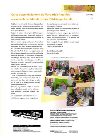 ENTITATS 
[15] 
Carta d’acomiadament de Margarida Amatller, 
responsable del taller de costura d’Habitatges Barceló 
Fa 23 anys era catequista de la parròquia de Palol 
d’Onyar-Vilaroja, i tenia un grup de nou infants pro-vinent 
d’aquest barri. Per a conèixer a les famílies 
m’he apropat al barri. 
La gent de la zona estaven plens d’il•lusions, però 
els faltava trobar un camí per a omplir les seves vi-des. 
Jo els vaig proposar de començar un taller de 
costura i altres treballs. 
Com no teníem espai propi, havíem d’anar al local 
parroquial de La Creueta o ens reuníem asseguts 
en un banc del carrer i xerràvem, tot passant fred. 
Era l’any 1989 i teníem de rector al mossèn Josep 
Maria Amich. Amb ell vam anar a plantejar el pro-blema 
l’alcalde d’aquell moment, el senyor Pere Ca-barrocas. 
També ens va acompanyar la propietària 
d’Habitatges Barceló, la Sílvia Barceló. En aquesta 
reunió es va arribar a l’acord de que ens cedirien un 
habitatge per poder realitzar la nostra tasca. I així 
vàrem començar a cosir... 
Desprès vam formar l’Associació de Veïns. L’advo-cat 
Salvador Maneu ens va ajudar a redactar-ne 
els seus estatuts. D’aquesta manera es va crear la 
primera Junta Directiva. 
Tot es va posar en marxa: vaig anar coneixent 
les famílies, fent amistats i a lluitant amb les 
dones pels seus drets. Allò, més que un taller, 
era un espai on les dones convivien i podien 
parlar de les seves vides. 
Més tard, l’Ajuntament també va enviar-hi 
dues educadores socials per fer reforç es-colar 
als infants i ensenyar el català a les 
dones. 
Ara fa setze anys que van començar a ve-nir- 
hi també algunes dones magrebines. 
Sempre ha estat oberta la porta per a tothom. Les 
porto a totes al meu cor. 
Han passat 23 anys, i ara m’ha arribat el moment de 
deixar-ho per raons familiars. 
Vull agraïr a les meves amigues, que tant m’han 
ajudat, sobretot a la Lluïsa Ferrer, a les educadores 
socials actuals i d’anys passats, i a les persones que 
ens han ajudat econòmicament. 
Me’n vaig, però el record del barri Barceló restarà 
sempre en la meva vida. 
I gràcies pel vostre afecte! 
Quart, 30 de abril de 2013 
Margarida Amatller 
n Text: Margarida Amatller Foto: Marianna Alonso 
XVII FIRA 
DEL COL ·LECCIONISME 
QUART - Festa Major 2013 
QUART - Festa Major 2013 
Dissabte 20 i Diumenge 21 de Juliol - AL LOCAL SOCIAL 
EXPOSICIÓ DE COL.LECCIONISME 
(Més de 100 mostres de col.leccionisme popular) 
HORARI DE VISITA: Matí de 10 a 2 - Tarda de 5 a les 9 hores 
Visita comentada: La tarda del diumenge els expositors comentaran les seves col·leccions. 
Diumenge 21 de Juliol - AL DAVANT DEL LOCAL SOCIAL 
FIRA-MERCAT DE COL·LECCIONISME 
Compra, venda i intercanvi de tot tipus de col·leccionisme (calendaris, còmics, 
cromos, discos, dvd, Kinder, joguines, llibres, monedes, miniatures, plaques de 
XVII FIRA 
DEL COL·LECCIONISME 
QUART - Festa Major 2013 
Dissabte 20 i Diumenge 21 de Juliol - AL LOCAL SOCIAL 
EXPOSICIÓ DE COL.LECCIONISME 
(Més de 100 mostres de col.leccionisme popular) 
HORARI DE VISITA: Matí de 10 a 2 - Tarda de 5 a les 9 hores 
Visita comentada: La tarda del diumenge els expositors comentaran les seves col·leccions. 
Diumenge 21 de Juliol - AL DAVANT DEL LOCAL SOCIAL 
FIRA-MERCAT DE COL·LECCIONISME 
Compra, venda i intercanvi de tot tipus de col·leccionisme (calendaris, còmics, 
cromos, discos, dvd, Kinder, joguines, llibres, monedes, miniatures, plaques de 
cava, postals, punts de llibre, sobres de sucre, taps corona, etc.). 
TROBADA D’INTERCANVI DE PLAQUES DE CAVA I COL·LECCIONISME 
Presentació i venda de dos ampolles de cava amb noves plaques (tirada limitada). 
HORARI DE LA FIRA-MERCAT I TROBADA: De 10 del matí a 2 de la tarda 
DEMOSTRACIÓ DE CAMIONS TELEDIRIGITS 
A L’EXTERIOR DEL LOCAL SOCIAL 
(Escales 1/14 i 1/16) - A càrrec de Colomers R.C. 
HORARI DE LA DEMOSTRACIÓ: De 10 del matí a les 5 de la tarda 
ORGANITZA: Amics del col·leccionisme de Quart 
COLABOREN: 
AJUNTAMENT DE QUART 
El TROC (Butlleti de col·leccionisme) www.eltroc.org 
Informació i reserva de taules: 
Tel. 629 831 595 - 650 845 128 
E-mail: narcis@capside.com 
XVII FIRA 
DEL COL ·LECCIONISME 
Dissabte 20 i Diumenge 21 de Juliol - AL LOCAL SOCIAL 
EXPOSICIÓ DE COL.LECCIONISME 
(Més de 100 mostres de col.leccionisme popular) 
HORARI DE VISITA: Matí de 10 a 2 - Tarda de 5 a les 9 hores 
Visita comentada: La tarda del diumenge els expositors comentaran les seves col·leccions. 
Diumenge 21 de Juliol - AL DAVANT DEL LOCAL SOCIAL 
 