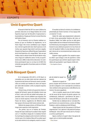 [18] ESPORTS 
Unió Esportiva Quart 
El passat 6 d’abril de 2013 es varen celebrar les 
primeres eleccions en la llarga història de la Unió 
Esportiva Quart per tal d’escollir el representant a 
la presidència i l’equip per formar la Junta Directiva 
del futbol a Quart. 
Fins al moment, mai no s’havien realitzat vo-tacions 
ja que en finalitzar les legislatures, no hi 
havia hagut més d’una candidatura que volgués 
dur a terme la gestió del club. Això fa pensar en els 
motius que aquesta hagi estat la primera vegada. 
Després de l’oportuna reflexió feta per l’expresident 
de la Unió Esportiva, el Sr. Josep Ribot: “ deu ser que 
moltes coses es deuen haver fet bé els darrers anys, 
sinó, ningú se’n voldria fer càrrec.” A més, la quanti-tat 
de socis (288 en data de les eleccions) i la nom-brosa 
participació (que es va situar en el 60%) fan 
entendre que gaudim d’una bona salut en el futbol 
municipal. 
Club Bàsquet Quart 
El resultat va donar la victòria a la candidatura 
presentada per Xavier Carreras i el seu equip amb 
un total de 112 vots. 
Volem fer saber que properament valorarem 
el mèrit d’una personalitat històrica del club, en 
Gaudenci Sellés, l’avi Sellés, qui fou un dels grans 
responsables de tirar endavant la formació d’aques-ta 
entitat local, ja reconeguda a nivell provincial. Va-lorarem 
la seva dedicació posant en el seu honor el 
nom de Gaudenci Sellés al camp d’esports munici-pal, 
i donar així un reconeixement per sempre a tan 
noble comesa. 
Esperem seguir gaudint d’un projecte espor-tiu 
d’èxit i que inclogui a tots els quartencs i totes 
les quartenques que estimen aquest esport. Enho-rabona 
als guanyadors i que tingueu molta sort. 
n Text: Regidoria d’Esports 
En la temporada 2012-2013, el CB Quart es 
consolida com uns dels clubs més ben valorats de 
la província de Girona en formació, essent conside-rada 
una entitat que treballa els valors de l’esport 
per sobre dels resultats i amb un projecte esportiu 
ferm i rotund. 
D’ençà 4 anys, el club no ha parat de créixer en 
equips de formació i ganes de treballar mirant cap 
el futur i amb una línia de treball molt pròpia, res-pectada 
i clara. I no ens oblidem que enguany s’ha 
creat un vincle esportiu i humà amb el Centre Bon 
Pastor de Girona. Jugadors/es de diferents edats 
han passat a formar part del nostre estimat club. 
Referent als equips sèniors, el CB Quart ha ob-tingut 
èxits esportius molt importants : 
Per primer cop en la història de l’entitat, 
l’equip de Copa Catalunya ha acabat la fase regular 
com a 1r classificat. L’equip de 1a Catalana Femení 
ha mantingut la categoria amb moments molt bons 
mentre que el 2a Catalana Masculí ha acabat quart 
en la seva estrena en la categoria, essent un exem-ple 
de treball en equip i su-peració. 
Destacar en aquest as-pecte, 
el paper del 3a Femení com a tercer classifi-cat 
de la categoria i com a exemple de convivència 
i bon ambient entre generacions molt diferents, les 
mames i les joves jugadores. 
Com a novetat, aquest any el club ha dispo-sat 
de servei de bar durant els partits, gràcies a la 
col•laboració, dedicació i persistència de pares i 
mares del CB Quart; sense ells res seria possible. 
També citar la celebració de la I Jornada d’Es-port 
Femení a la ciutat de Girona, a càrrec de l’Olga 
Praderas i amb la col•laboració del CB Quart. 
Degut al gran èxit de l’any passat, el CB Quart 
organitza de l’1 al 5 i del 8 al 12 de juliol el II Campus 
de Bàsquet - Estiu 2013 per nens/es de 4 a 18 anys i 
us anima a participar-hi. 
Agrair a tothom el suport rebut i les ganes de 
seguir sent un club de poble exemplar. 
n Text: CB Quart 
 
