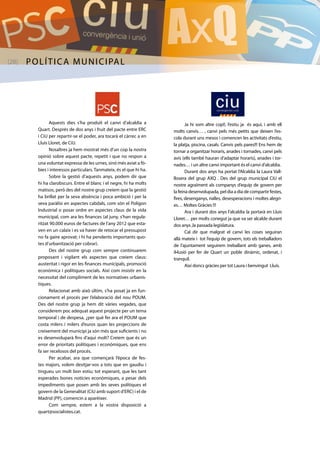 [28] política municipal 
Ja hi som altre cop!!, l’estiu ja és aquí, i amb ell 
molts canvis… , canvi pels més petits que deixen l’es-cola 
durant uns mesos i comencen les activitats d’estiu, 
la platja, piscina, casals. Canvis pels pares!!! Ens hem de 
tornar a organitzar horaris, anades i tornades, canvi pels 
avis (ells també hauran d’adaptar horaris), anades i tor-nades… 
i un altre canvi important és el canvi d’alcaldia. 
Durant dos anys ha portat l’Alcaldia la Laura Vall-llosera 
del grup AXQ . Des del grup municipal CiU el 
nostre agraïment als companys d’equip de govern per 
la feina desenvolupada, pel dia a dia de compartir festes, 
fires, desenganys, rialles, desesperacions i moltes alegri-es… 
Moltes Gràcies !!! 
Ara i durant dos anys l’alcaldia la portarà en Lluís 
Lloret… per molts conegut ja que va ser alcalde durant 
dos anys ,la passada legislatura. 
Cal dir que malgrat el canvi les coses seguiran 
allà mateix i tot l’equip de govern, tots els treballadors 
de l’ajuntament seguirem treballant amb ganes, amb 
il•lusió per fer de Quart un poble dinàmic, ordenat, i 
tranquil. 
Així doncs gràcies per tot Laura i benvingut Lluís. 
Aquests dies s’ha produït el canvi d’alcaldia a 
Quart. Després de dos anys i fruit del pacte entre ERC 
i CiU per repartir-se el poder, ara tocarà el càrrec a en 
Lluís Lloret, de CiU. 
Nosaltres ja hem mostrat més d’un cop la nostra 
opinió sobre aquest pacte, repetit i que no respon a 
una voluntat expressa de les urnes, sinó més aviat a fò-bies 
i interessos particulars. Tanmateix, és el que hi ha. 
Sobre la gestió d’aquests anys, podem dir que 
hi ha clarobscurs. Entre el blanc i el negre, hi ha molts 
matisos, però des del nostre grup creiem que la gestió 
ha brillat per la seva absència i poca ambició i per la 
seva paràlisi en aspectes cabdals, com són el Polígon 
Industrial o posar ordre en aspectes claus de la vida 
municipal, com ara les finances (al juny, s’han regula-ritzat 
90.000 euros de factures de l’any 2012 que esta-ven 
en un calaix i es va haver de retocar el pressupost 
no fa gaire aprovat; i hi ha pendents importants quo-tes 
d’urbanització per cobrar). 
Des del nostre grup com sempre continuarem 
proposant i vigilant els aspectes que creiem claus: 
austeritat i rigor en les finances municipals, promoció 
econòmica i polítiques socials. Així com insistir en la 
necessitat del compliment de les normatives urbanís-tiques. 
Relacionat amb això últim, s’ha posat ja en fun-cionament 
el procés per l’elaboració del nou POUM. 
Des del nostre grup ja hem dit vàries vegades, que 
considerem poc adequat aquest projecte per un tema 
temporal i de despesa, ¿per què fer ara el POUM que 
costa milers i milers d’euros quan les projeccions de 
creixement del municipi ja són més que suficients i no 
es desenvoluparà fins d’aquí molt? Creiem que és un 
error de prioritats polítiques i econòmiques, que ens 
fa ser recelosos del procés. 
Per acabar, ara que començarà l’època de fes-tes 
majors, volem desitjar-vos a tots que en gaudiu i 
tingueu un molt bon estiu; tot esperant, que les tant 
esperades bones notícies econòmiques, a pesar dels 
impediments que posen amb les seves polítiques el 
govern de la Generalitat (CiU amb suport d’ERC) i el de 
Madrid (PP), comencin a aparèixer. 
Com sempre, estem a la vostra disposició a 
quart@socialistes.cat. 
 