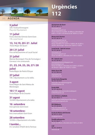 Ajuntament de Quart 
Tel. 972 46 91 71 
www.quart.cat 
ajuntament@quart.cat 
Horari d’atenció al públic: de dilluns a divendres de 
8.00 h a 14.30 h i els dimecres de 18.00 h a 21.00 h 
Museu de la Terrissa 
Tel. 972 46 93 70 
www.museuterrissa.cat 
firadelaterrissa@quart.cat 
Horari: dissabtes de 10.30 h a 14.00 h i de 16.30 h a 
20.00 h; diumenges i festius de 10.00 h a 15.00 h 
Local Social - Sala de Lectura 
Tel. 972 46 90 73 
www.quart.cat 
ajuntament@quart.cat 
Horari: de dilluns a divendres de 17.00 h a 20.00 h 
PIJ - Estació Jove 
Tel. 972 46 94 51 
www.quartjoventut.blogspot.com 
joventut@quart.cat 
Horari: de dilluns a divendres de 16.30 h a 20.30 h i 
els dimarts i dijous de 10.00 h a 13.00 h 
Ràdio Quart FM 
Tel. 972 46 87 81 
www.quart.cat 
radio@quart.cat 
Escola Santa Margarida 
Tel. 972 46 93 81 
www.xtec.cat/ceipstamargarida 
b7002922@xtec.cat 
Escola 9d4t 
Tel. 972 46 83 44 
www.blocs.xtec.cat/escolanovadequart 
b7002942@xtec.cat 
Llar d’infants La Baldufa 
Tel. 972 46 81 17 
www.wix.com/baldufaquart/llar-infants 
baldufa.quart@gmail.com 
INS Vilablareix 
Tel. 972 40 60 05 
http://insvilablareix.cat 
iesdevilablareix@xtec.cat 
Escola de Música del Gironès 
Tel. 972 21 32 62 
emg@girones.cat 
Pavelló poliesportiu 
Tel. 972 46 87 11 
Horari: de dilluns a divendres de 17.00 h a 21.00 h 
CAP 
Tel. 972 18 90 45 
www.ias.cat 
5 juliol 
22h. Festival Emergent 
Plaça de l’Ajuntament 
11 juliol 
Festa cloenda Gimnàs Gent Gran 
19h. Local Social 
13, 14,19, 20 i 21 Juliol 
Festa Major de Quart 
20 i 21 juliol 
Fira col·leccionisme al Local Social 
21 juliol 
Mercat Municipal i Fira de Formatges i 
Cervesa i vins artesanals 
21, 23, 24, 25, 26, 27 i 28 
juliol 
Festa Major de Palol d’Onyar 
27 juliol 
10h. L’Ajuntament a a la ràdio. 
3 agost 
Festa Major de Sant Mateu de 
Montnegre 
10 i 11 agost 
Festa Major de la Creueta 
31 agost 
10:30h L’Ajuntament a la ràdio 
16 setembre 
Inici gimnàs Gent Gran 
18 setembre: 
Inici manualitats Gent Gran 
28 setembre 
10:30:h. L’Ajuntament a la ràdio 
I també... 
A L’ octubre: II Ral·li de la Terrissa 
Urgències 
112 
[32]aadegn 
