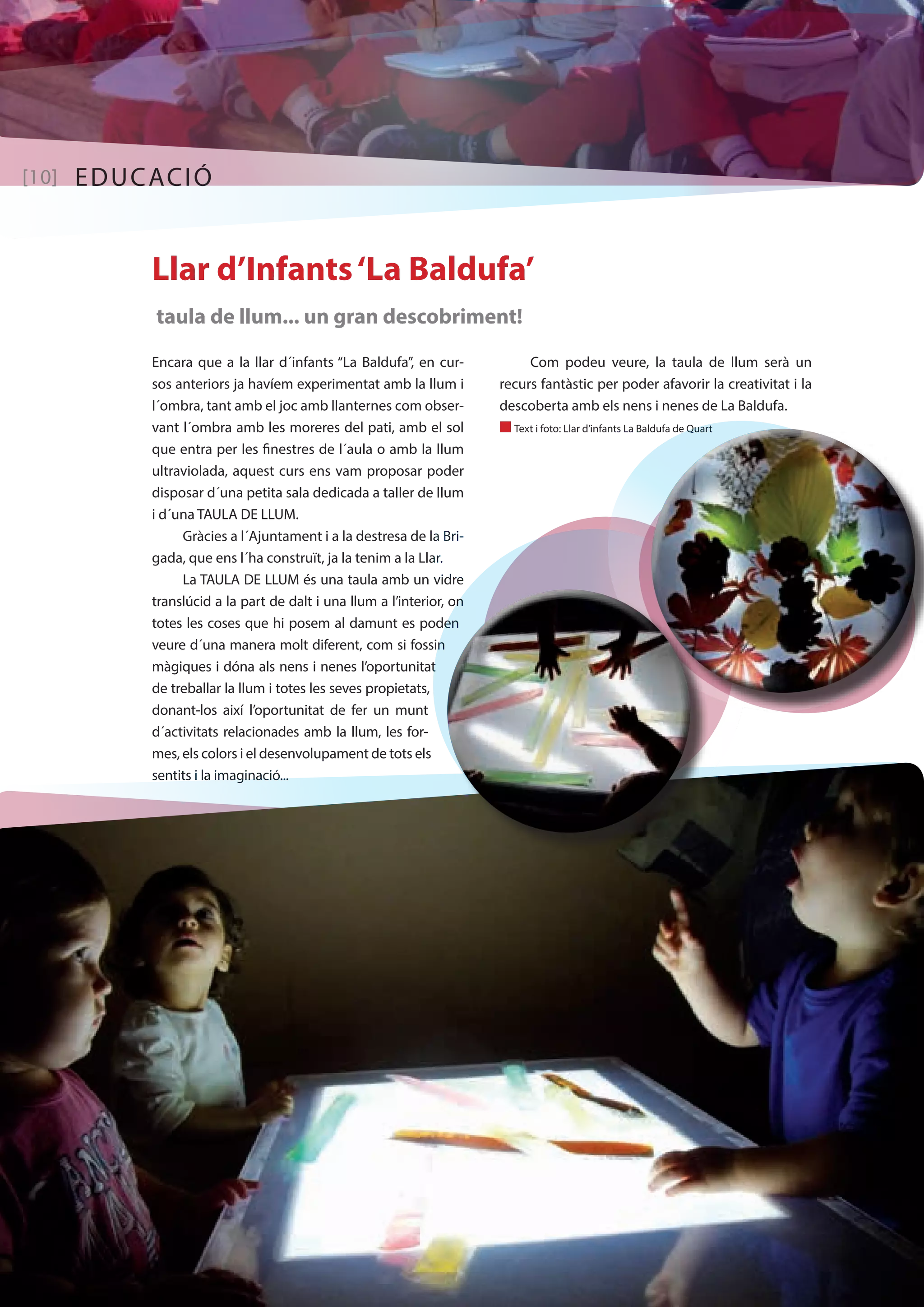 [10] EDUCACIÓ 
Llar d’Infants ‘La Baldufa’ 
taula de llum... un gran descobriment! 
Encara que a la llar d´infants “La Baldufa”, en cur-sos 
anteriors ja havíem experimentat amb la llum i 
l´ombra, tant amb el joc amb llanternes com obser-vant 
l´ombra amb les moreres del pati, amb el sol 
que entra per les finestres de l´aula o amb la llum 
ultraviolada, aquest curs ens vam proposar poder 
disposar d´una petita sala dedicada a taller de llum 
i d´una TAULA DE LLUM. 
Gràcies a l´Ajuntament i a la destresa de la Bri-gada, 
que ens l´ha construït, ja la tenim a la Llar. 
La TAULA DE LLUM és una taula amb un vidre 
translúcid a la part de dalt i una llum a l’interior, on 
totes les coses que hi posem al damunt es poden 
veure d´una manera molt diferent, com si fossin 
màgiques i dóna als nens i nenes l’oportunitat 
de treballar la llum i totes les seves propietats, 
donant-los així l’oportunitat de fer un munt 
d´activitats relacionades amb la llum, les for-mes, 
els colors i el desenvolupament de tots els 
sentits i la imaginació... 
Com podeu veure, la taula de llum serà un 
recurs fantàstic per poder afavorir la creativitat i la 
descoberta amb els nens i nenes de La Baldufa. 
n Text i foto: Llar d’infants La Baldufa de Quart 
 