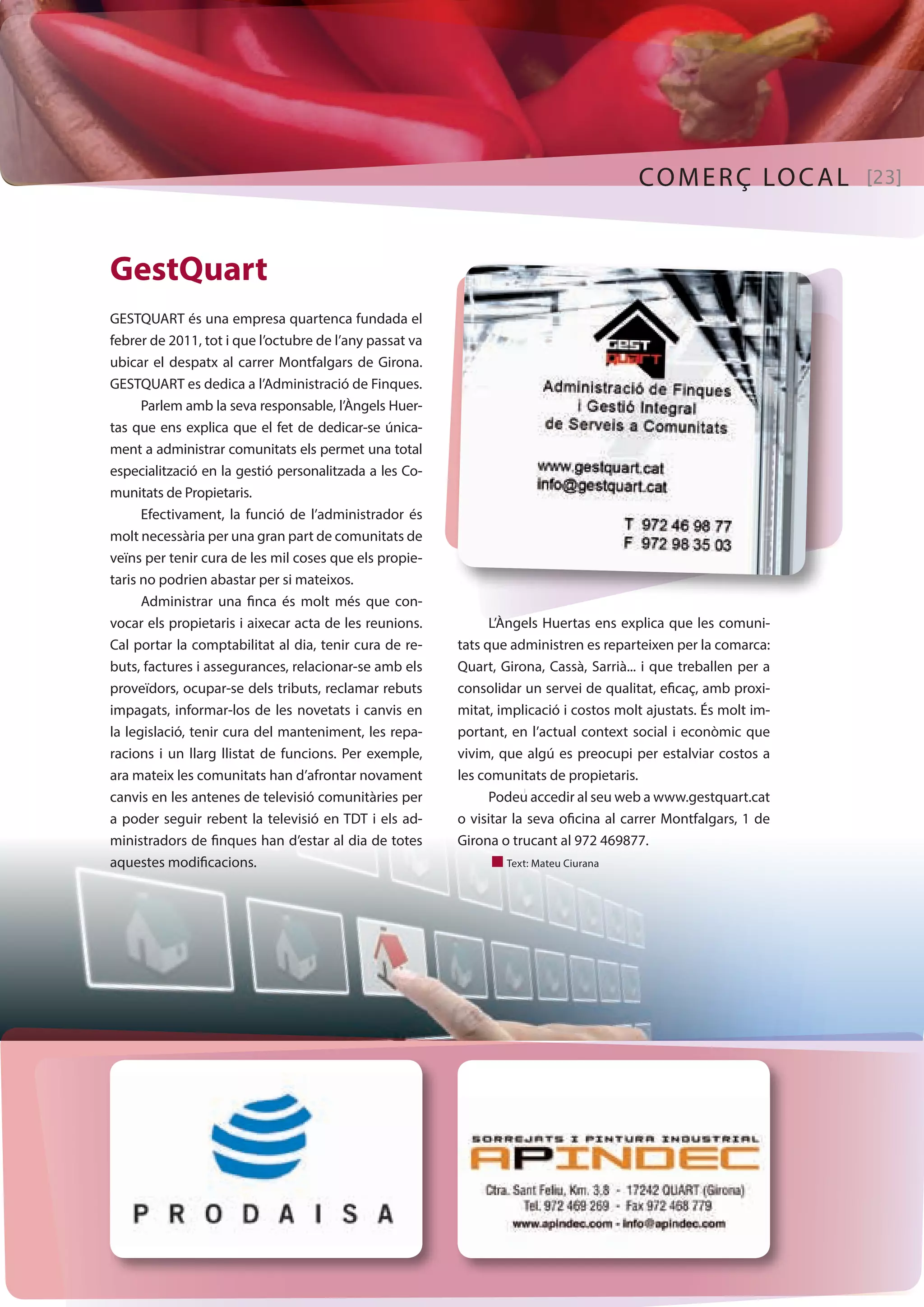 COMERÇ LOCAL [23] 
GestQuart 
GESTQUART és una empresa quartenca fundada el 
febrer de 2011, tot i que l’octubre de l’any passat va 
ubicar el despatx al carrer Montfalgars de Girona. 
GESTQUART es dedica a l’Administració de Finques. 
Parlem amb la seva responsable, l’Àngels Huer-tas 
que ens explica que el fet de dedicar-se única-ment 
a administrar comunitats els permet una total 
especialització en la gestió personalitzada a les Co-munitats 
de Propietaris. 
Efectivament, la funció de l’administrador és 
molt necessària per una gran part de comunitats de 
veïns per tenir cura de les mil coses que els propie-taris 
no podrien abastar per si mateixos. 
Administrar una finca és molt més que con-vocar 
els propietaris i aixecar acta de les reunions. 
Cal portar la comptabilitat al dia, tenir cura de re-buts, 
factures i assegurances, relacionar-se amb els 
proveïdors, ocupar-se dels tributs, reclamar rebuts 
impagats, informar-los de les novetats i canvis en 
la legislació, tenir cura del manteniment, les repa-racions 
i un llarg llistat de funcions. Per exemple, 
ara mateix les comunitats han d’afrontar novament 
canvis en les antenes de televisió comunitàries per 
a poder seguir rebent la televisió en TDT i els ad-ministradors 
de finques han d’estar al dia de totes 
aquestes modificacions. 
L’Àngels Huertas ens explica que les comuni-tats 
que administren es reparteixen per la comarca: 
Quart, Girona, Cassà, Sarrià... i que treballen per a 
consolidar un servei de qualitat, eficaç, amb proxi-mitat, 
implicació i costos molt ajustats. És molt im-portant, 
en l’actual context social i econòmic que 
vivim, que algú es preocupi per estalviar costos a 
les comunitats de propietaris. 
Podeu accedir al seu web a www.gestquart.cat 
o visitar la seva oficina al carrer Montfalgars, 1 de 
Girona o trucant al 972 469877. 
n Text: Mateu Ciurana 
 