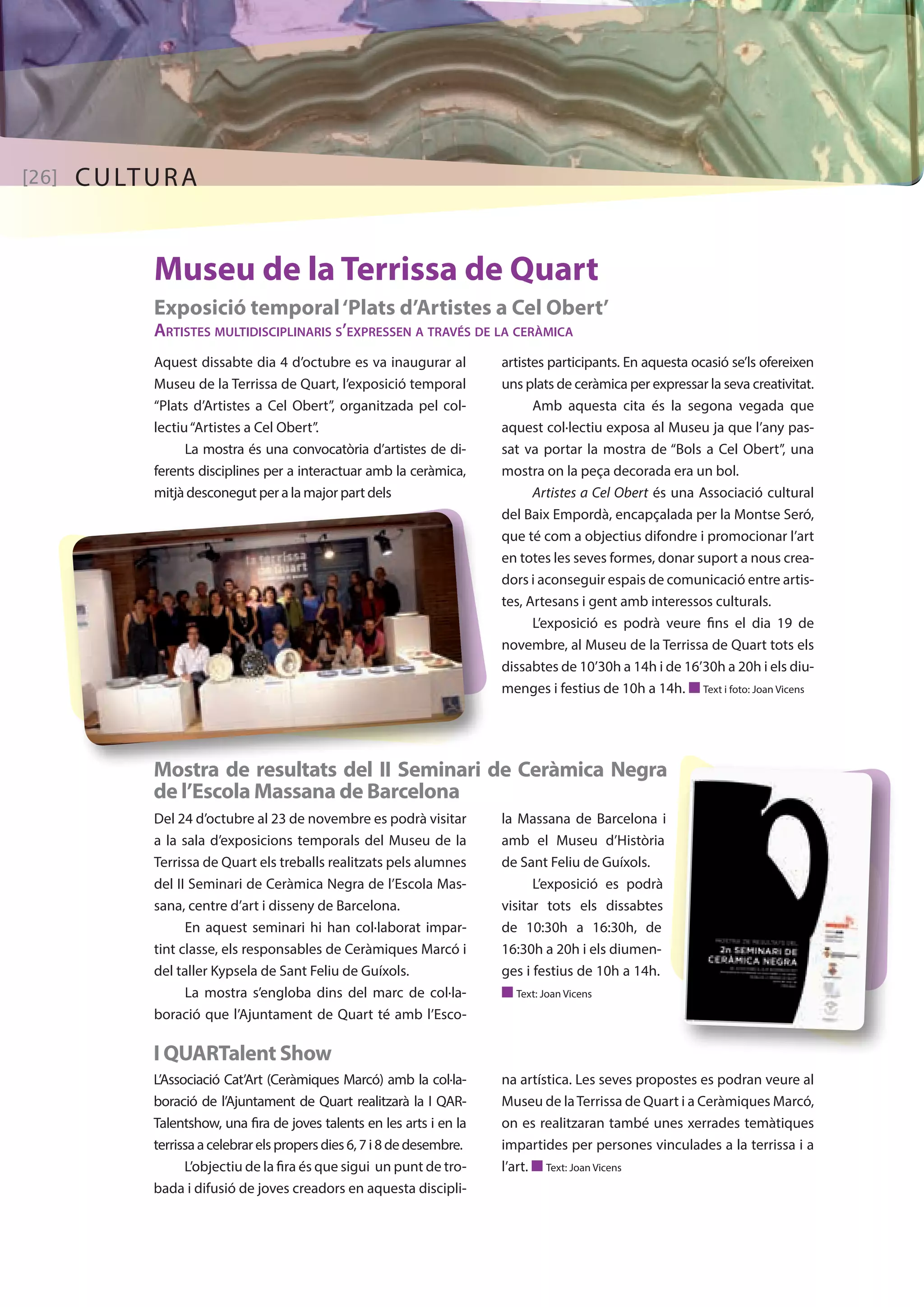 [26] CULTURA 
Museu de la Terrissa de Quart 
Exposició temporal ‘Plats d’Artistes a Cel Obert’ 
Artistes multidisciplinaris s’expressen a través de la ceràmica 
Aquest dissabte dia 4 d’octubre es va inaugurar al 
Museu de la Terrissa de Quart, l’exposició temporal 
“Plats d’Artistes a Cel Obert”, organitzada pel col· 
lectiu “Artistes a Cel Obert”. 
La mostra és una convocatòria d’artistes de di-ferents 
disciplines per a interactuar amb la ceràmica, 
mitjà desconegut per a la major part dels 
artistes participants. En aquesta ocasió se’ls ofereixen 
uns plats de ceràmica per expressar la seva creativitat. 
Amb aquesta cita és la segona vegada que 
aquest col·lectiu exposa al Museu ja que l’any pas-sat 
va portar la mostra de “Bols a Cel Obert”, una 
mostra on la peça decorada era un bol. 
Artistes a Cel Obert és una Associació cultural 
del Baix Empordà, encapçalada per la Montse Seró, 
que té com a objectius difondre i promocionar l’art 
en totes les seves formes, donar suport a nous crea-dors 
i aconseguir espais de comunicació entre artis-tes, 
Artesans i gent amb interessos culturals. 
L’exposició es podrà veure fins el dia 19 de 
novembre, al Museu de la Terrissa de Quart tots els 
dissabtes de 10’30h a 14h i de 16’30h a 20h i els diu-menges 
i festius de 10h a 14h. n Text i foto: Joan Vicens 
Mostra de resultats del II Seminari de Ceràmica Negra 
de l’Escola Massana de Barcelona 
Del 24 d’octubre al 23 de novembre es podrà visitar 
a la sala d’exposicions temporals del Museu de la 
Terrissa de Quart els treballs realitzats pels alumnes 
del II Seminari de Ceràmica Negra de l’Escola Mas-sana, 
centre d’art i disseny de Barcelona. 
En aquest seminari hi han col·laborat impar-tint 
classe, els responsables de Ceràmiques Marcó i 
del taller Kypsela de Sant Feliu de Guíxols. 
La mostra s’engloba dins del marc de col·la-boració 
que l’Ajuntament de Quart té amb l’Esco- 
I QUARTalent Show 
L’Associació Cat’Art (Ceràmiques Marcó) amb la col·la-boració 
de l’Ajuntament de Quart realitzarà la I QAR-Talentshow, 
una fira de joves talents en les arts i en la 
terrissa a celebrar els propers dies 6, 7 i 8 de desembre. 
L’objectiu de la fira és que sigui un punt de tro-bada 
i difusió de joves creadors en aquesta discipli- 
la Massana de Barcelona i 
amb el Museu d’Història 
de Sant Feliu de Guíxols. 
L’exposició es podrà 
visitar tots els dissabtes 
de 10:30h a 16:30h, de 
16:30h a 20h i els diumen-ges 
i festius de 10h a 14h. 
n Text: Joan Vicens 
na artística. Les seves propostes es podran veure al 
Museu de la Terrissa de Quart i a Ceràmiques Marcó, 
on es realitzaran també unes xerrades temàtiques 
impartides per persones vinculades a la terrissa i a 
l’art. n Text: Joan Vicens 
 