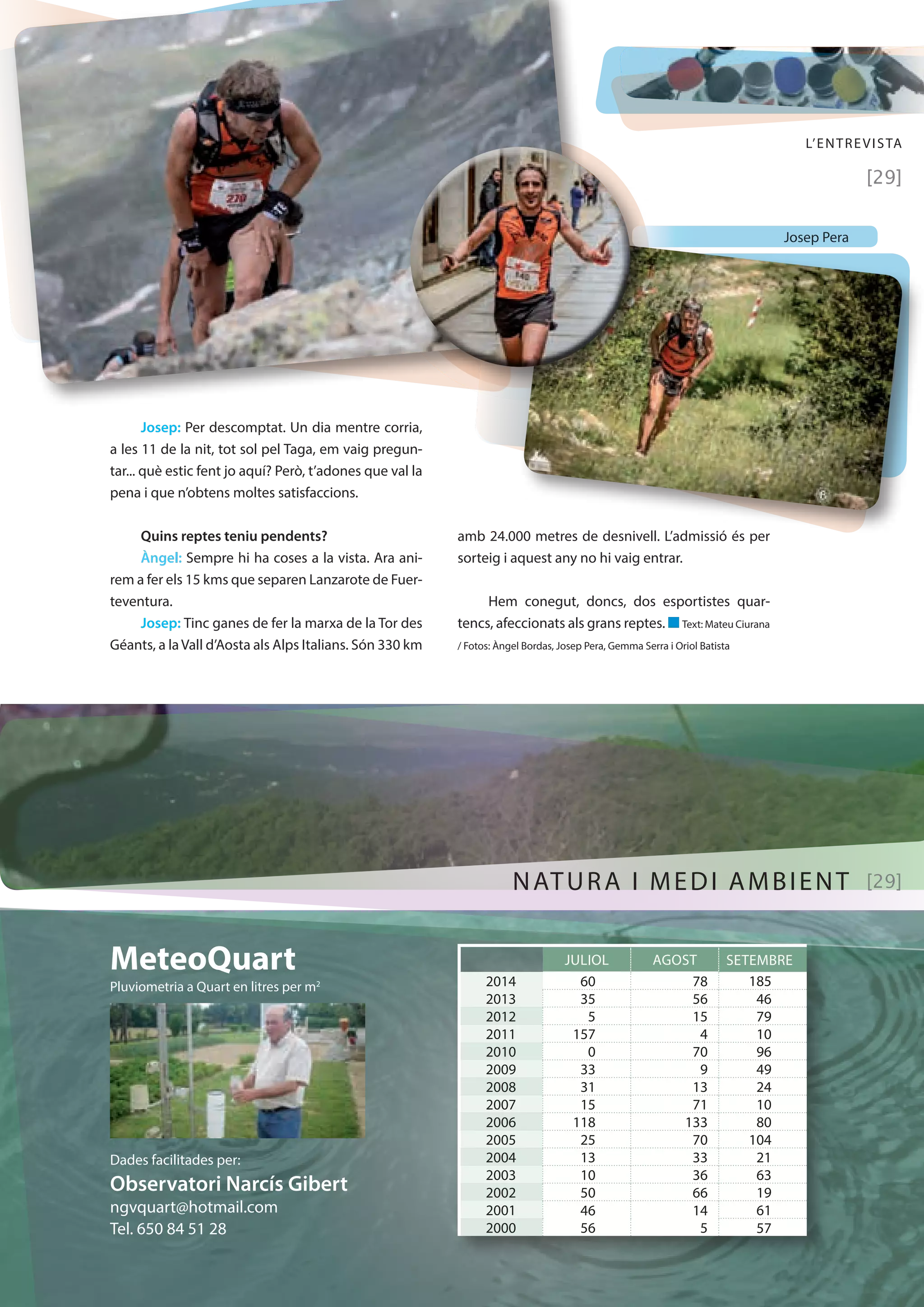 L’ENTREVISTA 
[29] 
Josep: Per descomptat. Un dia mentre corria, 
a les 11 de la nit, tot sol pel Taga, em vaig pregun-tar... 
què estic fent jo aquí? Però, t’adones que val la 
pena i que n’obtens moltes satisfaccions. 
Quins reptes teniu pendents? 
Àngel: Sempre hi ha coses a la vista. Ara ani-rem 
a fer els 15 kms que separen Lanzarote de Fuer-teventura. 
Josep: Tinc ganes de fer la marxa de la Tor des 
Géants, a la Vall d’Aosta als Alps Italians. Són 330 km 
amb 24.000 metres de desnivell. L’admissió és per 
sorteig i aquest any no hi vaig entrar. 
Hem conegut, doncs, dos esportistes quar-tencs, 
afeccionats als grans reptes. n Text: Mateu Ciurana 
/ Fotos: Àngel Bordas, Josep Pera, Gemma Serra i Oriol Batista 
MeteoQuart 
Pluviometria a Quart en litres per m2 
Dades facilitades per: 
Observatori Narcís Gibert 
ngvquart@hotmail.com 
Tel. 650 84 51 28 
NATURA I MEDI AMBIENT [29] 
JULIOL AGOST SETEMBRE 
2014 60 78 185 
2013 35 56 46 
2012 5 15 79 
2011 157 4 10 
2010 0 70 96 
2009 33 9 49 
2008 31 13 24 
2007 15 71 10 
2006 118 133 80 
2005 25 70 104 
2004 13 33 21 
2003 10 36 63 
2002 50 66 19 
2001 46 14 61 
2000 56 5 57 
Josep Pera 
 